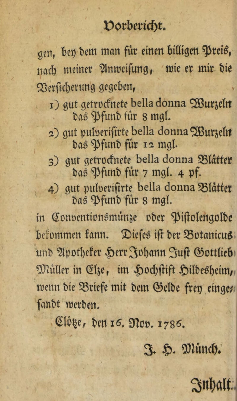 X)(>rbe«c&t. öctt, bei) bem man für einen billigen ^rei^, nach meiner ^nmeifung, mie er mir bie ^erficl)erung gegeben, i) gut getroefnete bella donna SS3ur^eIrt baö ^funb für 8 mgL a) gut puberifirte bella donna ®urseltt ba^ ^funb fiir ii mgl. 3) gut getrorfnete bella donna 55ldtter baö ^funb für 7 mgL 4 pf* 4) gut puberiftrte bella donna Blatter ba6 ^funb für 8 mgb in ^onrention^münje ober ^ijlolengolbe ' befommen fann* ®iefe^ iff ber 93otanicu^i unb ^potl)cfer .f)err3ob<tnn Sufi ©ottliebi ^Tiüllcr in (5lje, im »^od)flift J£)ilbe^beim/#i menn bie Briefe mit bem ®elbe frep.einge^ fanbt merben. • ben 9loo* 178«^*