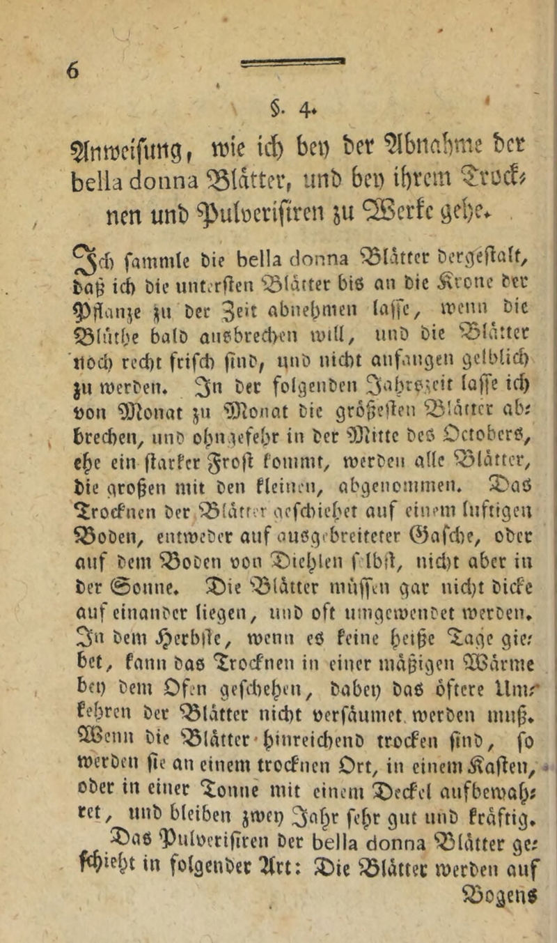 4 §. 4* 5lnmctfuii9f tvic ict) bei) ber ^Ibnabme bet bdla doiina glatter, unb bei) ibrem ^vüc!-. ; nen unb ^>u(terifiren ju S35erfc öcl)e. fammle bie bella donna Blatter Dcr^eflalt, icb Die uiitorflen *iölatter biß an btc ^rone bti* ^jlanje j|u Der 3^*^ abnebmen laffc, n?cnn Die i 53lntbc balD anebrecl>on will, unD Die 'glatter ■jiod) red)t feifeb fiiiD, unö nicht aufangeti gciblid) ju werDeiu Der folgeiiDcn 3‘^bJ^DU'it laff? td) hon 9JJonat jn 'iJjJionat Die grofjedcn glatter ab; brechen, unD obn.iicfebr in Der 'Siilte Dcß Octoberß, j ebe ein flarfcr fonimt, werDen alle Blatter, | Die großen mit Den fleinen, abgenoninien. 3)aö j ^roefnen Der ^^(ätror aefchicbet auf einem luftigen i S3oDen, entmeDcr auf außgebreiteter 0afclK/ oDcr 1 auf Dem ^oDen oon 'J)ieblen f Ibd, nicl)t aber in I Der @onne* !5)ie ‘'^(»^ttcr muffdi gar nicl}t Dicfc i auf einauDcr liegen, unD oft umgemeuDet werDen, , 3n Dem ^erbilc, menn eß feine bc’tbc ^age gie? bet, fann Daß '^roefnen in einer mäßigen 'iXBärme I bei) Dem Ofen gefiteben. Dabei) Daß öftere Umr i febren Der “iölattcr nicht herfäumet merDen mnf\ i 2Benn Die 'iÖldtter* büireichenD trocFen (inD, fo I merDfii fie an einem troefnen Ort, in einem i^affen, -, ober in einer ^onnc mit einem X)ecfel aufbemob? ret, unb bleiben jmep frdftig, ^Oaß <PulocrifTren Der bella donna Blatter ge; pbiebt in folgcuDer 2(rt: $Oic ^Idttec merben auf ^ogeuß