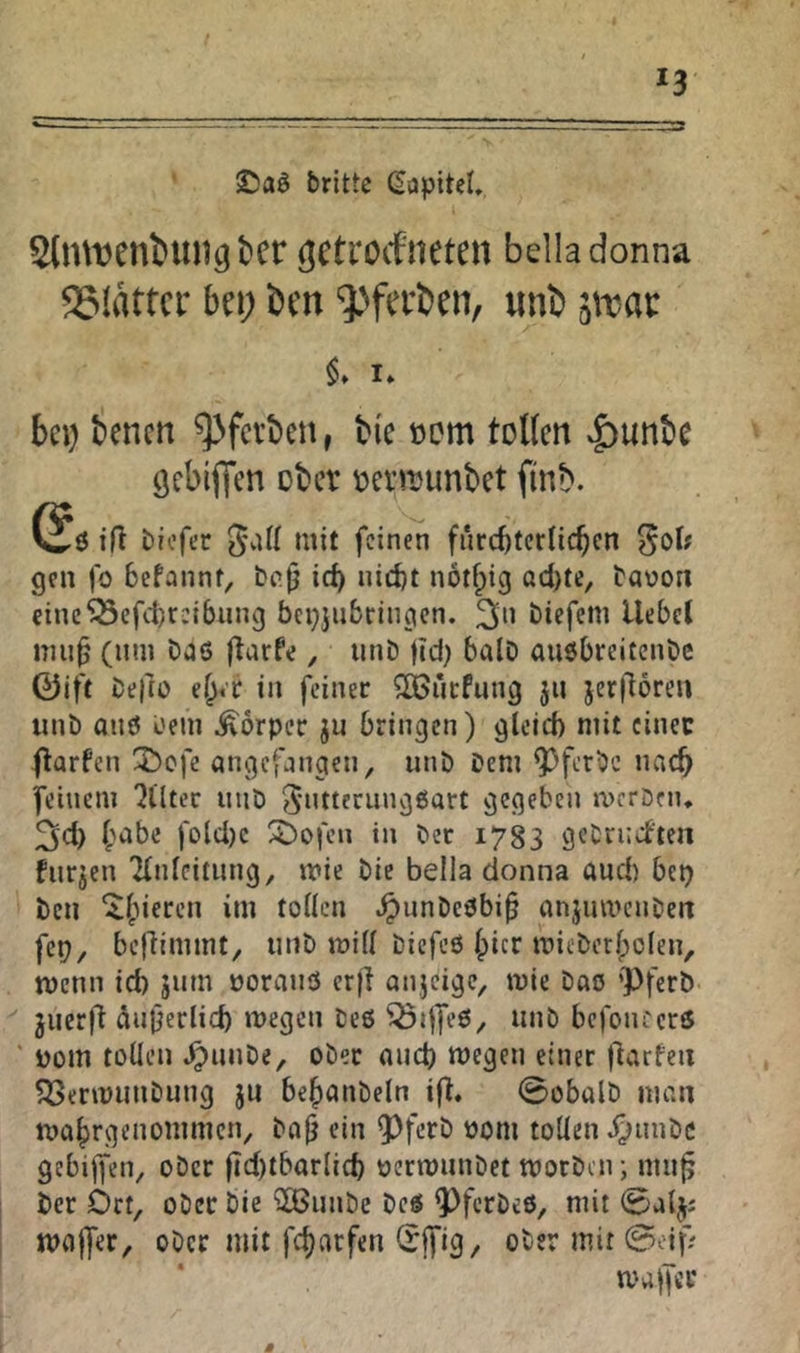 SDaö brittc (Kapitel, Slmt^eniiuig t>cr gctrocfneten belladonna QSIartci* bei; i)en ^^ferben, unb $» I» bei) benen ^fetben, bi'e oom toUen ^unbe ÖcbijTen ober Denuunbet ftnb. (Jö tfl biefer feinen fürchterlichen ^ol? gen fo hefannt, bajj ich nicht nothig acl)te, bavon einc^cfcl)r:{bung bepjiibriiigen. 3*' biefem liebet nui^ (um bas flarfe, iinb fld) bölD außbreitenbe 0ift befio eher in feiner Slöiirfung 511 jerfloreu unb anö bein Körper ju bringen) gleich mit einer (larfcn X)ofe angefangen, unb Dem ^ferbc nach feinem 'Jlltec unb 5”ttfrunggart gegeben meröen* 3cl) hübe fold)c Stofen in bet 1783 gebrniten fnrjen 'Einleitung, mie bic bella donna aud) bet) ben ^nnbeöbi^ anjumenben fcp, bejlimmt, unb mill biefeß Ipicr mieberhclen, menn ich jum üorauß erfl onjeige, mie bao ’Pferb juerfl Äußerlich megen beß Q5ijfeß, unb befoiu'crß ' Dom tollen .^unbe, ober auch megen einer jlarfeii 5öerujunbung ju hehanbeln i(l, 0obalb man mahrgenommen, bajj ein 93ferb 00m tollen ;)unbc gebijfen, ober fidlth^^rlich üermunbet morben; mu^ ber Ort, ober bie 3Bunbe beö ^ferbeß, mit 0aljj majfer, ober mit fcharfen (rjfig, ober mit ^oif; ‘ malfcr