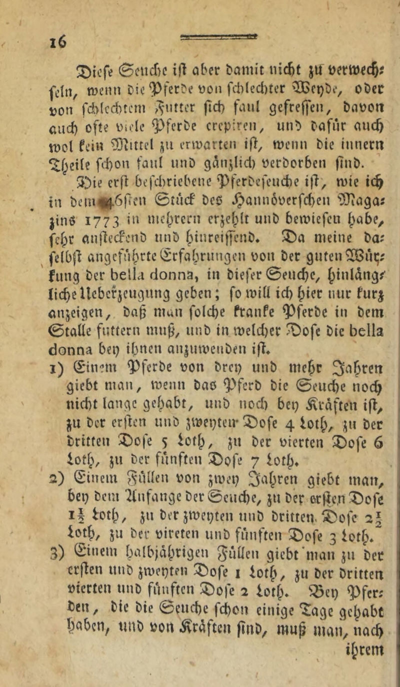 'öiofe i}l ober bomit nic^t ju uertüec^? fein, wenn Die ‘PferDe t)on fcl)led)ter >H>ct)De, oDcc von rd>lcd)tcin ,'^Mirtcr fid) foul gefreffen, booott and) ofte luolc ^ferDe crepiren, unb Dafür ouc^ tüol fei« Mittel jii envorten ifl, wenn Die innern ^f^eile fiI)on fanl nnD ganjlid) oerDorben |lnD. 3^ie erfi befd)riebcnc pferDefenebe i|l, wie ic^ in Dem «^6|7en ©tnef Dee .^annoücrfcben i)}iagaj jinö 1773 in nicl;rcrn crjclplt unD bewiefen I^obe, fcipr onliecFenD nnD ^inrciffeiiD. 3!)a meine Da? felbfl angeführte iSrfabrnngcn von Der guten ^ni;; ' jung ber belLi donna, in Diefer @e«cf)c, hi«l<^«g#' liebe Ucbcrjcngiing geben; fo will id) hier nur furj anjeigen, Do^ man folcbe ftonPe ^ferDc in Dem ©talie futtern mn^, nnD in weld)er ^ofe Die bella donna bei) ihnen onjnwenDen ifT, 1) (£*inem ^ferbe von Drei) unD mehr fahren giebt man, wenn Doö ^^^ferb Die ©eiicbe noch nicht lange gehabt, unD nod) bei) Graften ifl, , j^u Der erften iinD jwepteu- :j)ofe 4 iotf;, i;n Der : Dritten !j)ofe 5 toth, Ju Der vierten X)ofe 6 ’ ioth, iu Der fünften !5)ofe 7 loth» 2) Sineiu füllen von jwei) Rohren giebt man, , bei) Dem ^(nfange Der @cud)e, jii Der erjie,n :X)ofe *1 Der jwepten unD Dritte«, ^ofe 2| iojh, JU Der vireten unD fünften ^£)ofe 3 ioth. 3) (Sincin halbjährigen 5*ullen giebt'man jn Der crjlen uiiD jwepten 3Dofe i foth, }« Der Dritte« vierten uiiD fünften ÜDofe 2 ioth. ^e« <Pfer; , Den, Die Die ©e«d)e fd)on einige ‘^agc gelpabt ' hnbe«, uuD von .Kräften finb, mup man, uad) ihrem