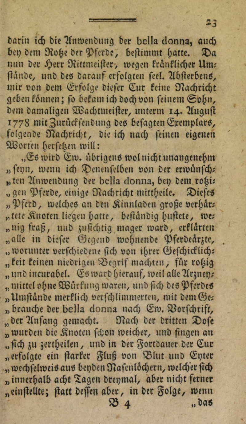 ^3 tnrin icfe bic ^ntvenbung ber bella donna, oud) bei; Dem Dio^c ber 9)ferbe, beftimmt ^atte. ^)a nun ber .^err Üiittmcifler, tvegen frönflicbcr Um; pdubc, unb bcö barauf erfolgten feeb ‘Mbfierbenö^ mir üon bem ^rfoige btefer €ur feine O^aebriebt geben fonnen; fo befnm icb boebtjon feinem @ob»/ bem bamaligen 2Bad)tmeifler, unterm 14» 2(ugufl 1778 mit3»rüdKnbung beö befugten (Sjrcmplarö, fofgenbe 9fiQcbrid)t, bic icb nach feinen eigenen 5ÖSorten berfeben mill: „^ömirb übrigens mol nicht unangencbm „fet;n, menn icb ^t^enenfclbcn üon ber ermunfeb; »)ten ^fnmenbnng ber bella donna, bei; bem.robi; „gen ^ferbe^ einige QRoebriebt mittbeilc* ^iefeö „^fetb, melcbeö an ben .^innlaben gro§c uer^dr; „tete !$lnofen liegen batte, befldnbig buflcte, me; „nig frap, nub jufiebtig mager marb, erfidrteii „ade in biefer ©egenb mobnenbe ^fcrbedrjte, „morunter verfebiebene ftd; t>on ihrer 0efcbicflicb; „feit feinen niebrigen ^<55egrif niad)ten, für ro^ig „ unb incurabel. S*6 marb hierauf, meil alle 2frjnei;; „ mittel ohne SCBurfung maren, unb fid) bee Q)ferbeö »llmlUnbe merflid; »erfcblimmerten, mit bem@e; ,) brauche ber bella donna nad; C£m. ^orfebrift, „ber Einfang gemad)t» SRad; ber britten !^)ofc „mürben bie knoten febon meicber, unb fingen an „ficb ju jcrtbeilcn, unb in ber ^ortbauer ber Sur „erfolgte ein flarfer 3lu§ non ^lut unb Sptet „mecbfelmeiöauö bel;ben3^iafenl6d;crn, meicber ficb „innerhalb acht ^agen brepmal, aber nid;t ferner „einpeUte; ffatt beffen aber, in ber menn ^4 „ baö