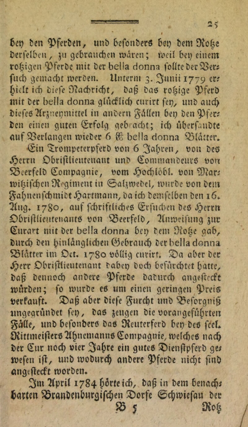 6ct? ben ^fcrtJen, unö befonöerö 601^ bcm Dvo^c t>erfeIbon, 511 gebrnucbcn waren; bei) einem rofjigcn ^ferDc mit berbelia donna foÜteber^er? fuci) genuulit werOen. lliuerni 3. 1779 err jielt ict biefe D'facbricbt, Da§ ba6 rosige ^^ferb mit ber bella donna glucflid) curirt fei), unb aucf> i)icfe6 7(rjnet)mittel in anbern 5*ü((en bei) ben^^fee? ben einen guten (Erfolg geb ad)t; id) überfaubte (luf Verlangen wiebec 6 g?: beila donna Q5ldtteiv ■(^in 'irompeterpfetb t?on 6 vjoii beö ^errn Obrifllieutenant unb (^omnianbeiire Don 5öcerfelb Sonipagnie, i>om ^od)l6bI. pon mibifeben Dteginiciu in ©aljiwcbcb mürbe pon beiii 5ab*^'^”ftbmibt^ortmonn, baid) benifciben ben 16» Q(iig, 1780, auf fd)riftlid)e0 (Srfud)en beö b^errii Obri|llieufenaiit0 pou ^eerfelb, ^(nipcifung juc ©urart mit ber bella donna bei) bem gab, burd) ben binldnglidien Ojebraueb ber bella donna SSlätter im Dct. 1780 PoUig curirt, ^a aber bec ,^err DbrifHicutenant Pabep boeb befürebtet batte, ba^ bennod) anbere ^ferbc babiird) angeftccfc jpürben; fo mürbe eö um einen geringen ^^reiö berfauft. ^5)a^ aber biefe ^urebt unb ^efergnigi iingeqrunbct fep, baö jeugen bie porangefübrteii ^döe, unb befonberö bad SKcutcrferb bep beö ftfcL SKittmeifierö 2(bnemannö (Compagnie, me(d)c6 nac^ ber (^ur nod) Pier ^abre ein guteß i)ienflpfcrb ge^ jpcfen ijl, tmb mobureb anbere ^ferbe niebt jinb öngef^eeft morben« 2>m ^fpril 1784 b^rfetd), baf in bem bcnacfii barten ^ranbenbwrgifcben ^orfe ©cbmiefau bec Sö 5 Dio§