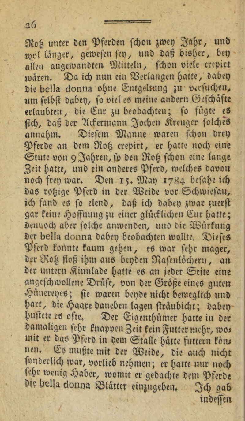 Dto| unt^c Den 9>fert)cn fd)on jwci) lutb n)o£ ünger, getnefen fei), iinö Da^ bief^ec, bei; fiUen angetnauDtca ?Oiittelii, fcboti viele crcpict judten. $Da id) nun ein bedangen f;atte, Dabei; Die bella donna o^Ane S'ntgelHuig ju Virfucl)cii, tim felbft Dabei), fo viel eö meine anDcrti @efd)dftc ertaubten. Die €nr ju beobachten; fo fugte eö fleh, Daj; Der '^((fermann 3ocl)en Äreuger fotebeö önnaf;nu X)iefcm ‘iSianne waren fd)on Drei; Q)fcrDe an Dem 9lo| crepirt, er l;attc nocl) eine 0tute vpn 93n§>^en, ji) Den 9ic^ fion eine lange 3eit Ipatte, unD ein anDereß ^ferD, wclcbeö Davon noch frep war» !J)en i5*?!Jiat) 1784 befahe ic^ Daß rosige Q>ferD in Der 5CBeiDe vor @cl)iviefau, ich fanD eß fo eleuD, Da§ ich Dabep jtvar jucrjl gar feine Hoffnung ju einer glu(flid)cn (Jur hatte; Dennoch aber füllte aniveiiDen, unö Die 2öi*irfung Dc^ bella donna Dabep beobachten wollte. !5)iefe5 ^'ferD fonnte faum gehen, eß war fehr mager. Der CKoh fio§ ihm auß bepDen 9Rafcnl6d)ern, an Der untern .^innlaDe hatte eß an jeDer (Seite eine angefd)Wollene ®rufe, von Der ©rope eineß guten .^unerepcß; jte waren bepDe nicht beweglid) unD hört. Die ^aarc Daneben lagen flrdubicht; Dabep- hutlcte eß efte^ ^cr (Jigeiithumer hotte in Der Damaligen felpr fnappen3eit fein Butter mehr, wo; mit et Daß 9)fcrD in Dem @talle hatte futtern fbn< nen* (So muhte mit Der SOBeiDe, Die auch nicht fouDerlicl) war, vorlicb nehmen; er hatte nur noi fepr Wenig ^aber, womit er gebachte Dem ^ferDe 01? bella donna ^^Idttcr cinjugebem 2id; gab iuDeffen