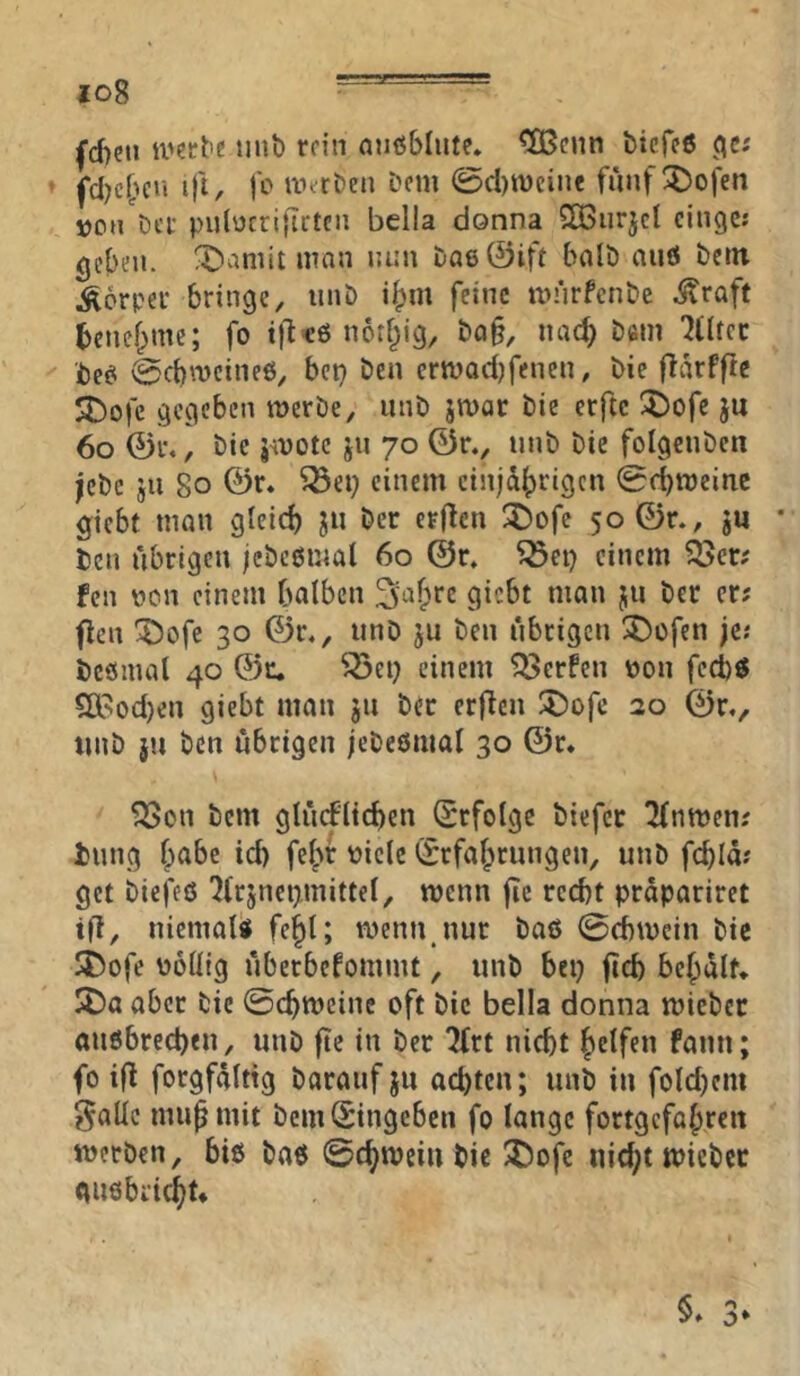 io8 “ ^d)cti mit) rein mißblute* ^enn biefee ’ fcl)c()cu i)i, jo ivtrbeii bem 0cl)n)cine fünf^ojen »oh'dci- pulücrifictcn bclla donna Söurjcl eiliges gelten. X)aniit man nun Da6©ift balD aiiö bem Äorpei' bringe, iinb i^m feine nn'irfcnbe ^raff tenef^me; fo t)^cö notf^ig, ba§, nac^ bem 'Jtitcc best 0cbmcinc6, bep ben ermadjfencn, bie flikPfle SDojc gegeben merbe, iinb jwac bie erftc ^ofe ju 6o ©1%, bie smotc ju 70 ©r., unb bie folgcuben jebc jii 80 ©r. ^ep einem einjährigen 0cbtt)einc giebt man gleich «^er erficn ^ofe 50 ©r., ju • ben übrigen jcbcömal 60 ©r» ^ei) einem 35er# fen oen einem halben flen ^ofe 30 ©r., unD ju ben übrigen 35üfen jes bcömal 40 ©c. ^ei) einem 35erPcn oon feeb« 5Ö?!od)en giebt man jn bec erfien ^Dofe 20 ©r., tmb }u ben übrigen jebeßmal 30 @r« 3Scn bem glücFIichcn Qrrfolge biefer 3(nmen# bnng habe id) fehr oiele (Befahrungen, unb fchla# get biej'cö ?(rjnci>mittel, wenn fie recht prapariret iü, niemals^ fehl; wenn,nur baß 0d)U)ein bie ST^ofe oollig überbefommt, unb bep jtch behalf* $Da aber bie 0chtt)einc oft bie bella donna mieber anßbrechen, unb ftc in ber 2frt nicht he^ffu fann; fo i|l forgfalttg barauf ju achten; unb in foldjem J^alle muh mit bem (Bingeben fo lange fortgefahren merben, biß baß 0chiPciu bie 25ofc nid;t miebet gußbricht*