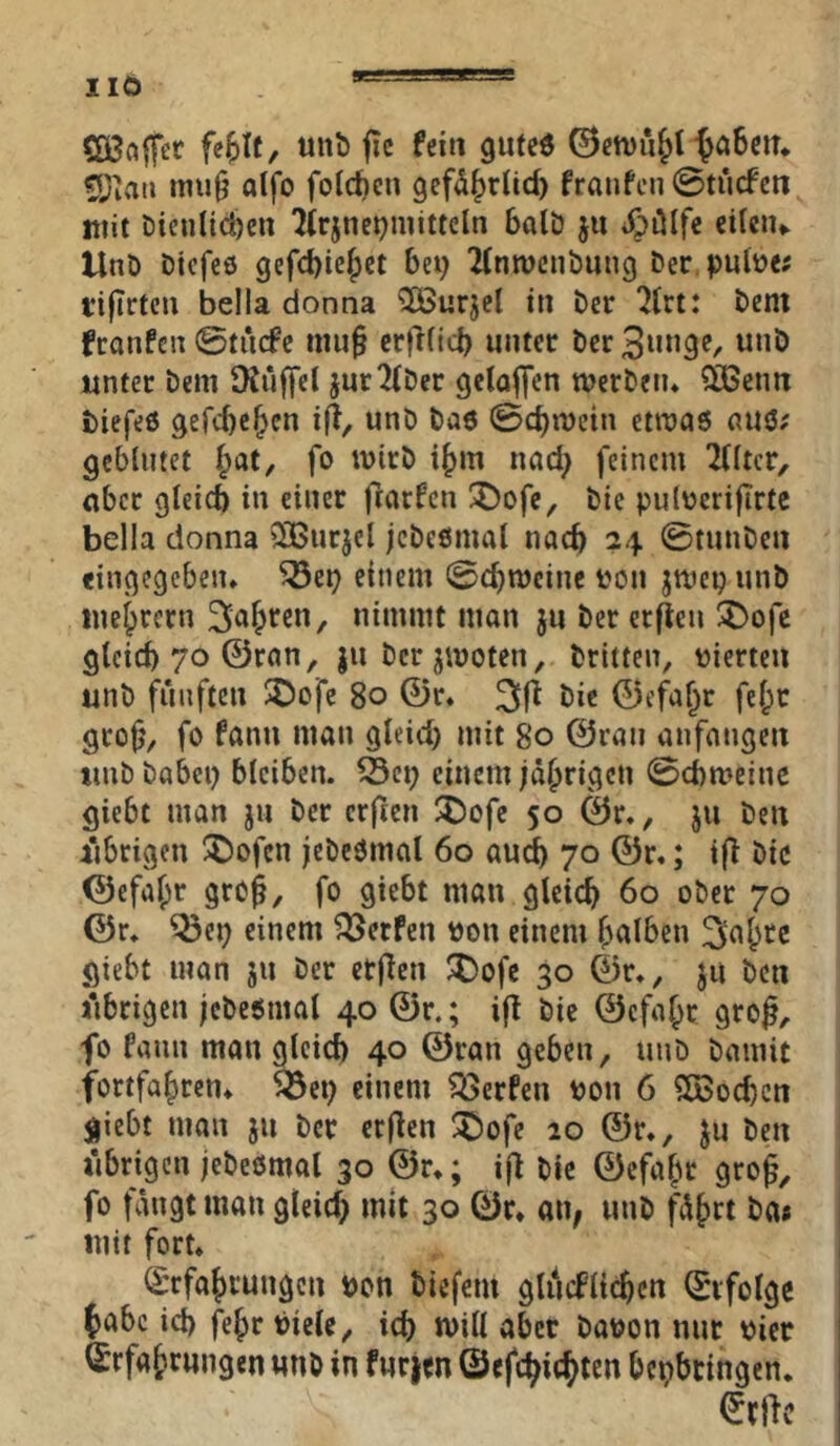 IIÖ ÖBaffer fe^It, unb fic fein gufeö ©etvu^t ^aSein ?Jiaii mi!0 aifo feieren gefd^rlid) franfen 0tiicfen mit Dienlichen ?irjnermitteln balD ju i^ülfe eilciu UnD Diefeö gefchiehet bei; 2(nmcnDung Der.pnlüe; tifirtcn bella donna ^urjel in Der ^Irt: Dem franfen ©titcfe mu§ crfrlicb unter Der3«n3<?/ unter Dem Ütuffel jur2(Der gclaffen merDeiu Sißenn biefeö gefebehen ifT^ unD Da« 0cbn)cin etmaö auö; geblutet fo mirD ihm nad; feinem Tlltcr, aber gleich in einer ftarfen !^ofe. Die putneriflrtc bella donna 2Burjel jcDeömal nach 24 0tunDen eingegebeiu ^ei; einem 0cbmcinc t'on jmep unD inebrern 3ab'^cn, nimmt man ju Der er^eu :5)ofc gleich 70 ©ran, ju Der jmoten, Dritten, vierten unD fünften $öofc 80 ©r* 31^ ©efa^r fel^t geofj, fo fann man gleid; mit 80 ©rau anfangen unD Dabei; bleiben, ©ei; einem jährigen 0cbmeinc giebt man jn Der erften ^Dofe 50 ©r., ju Den jiibrigen ®ofen jeDcömal 60 au^ 70 ©r,; ifl Die ©efalpr grc^, fo giebt man gleich 60 oDcr 70 ©r. ^ei; einem Werfen t)on einem h^tlben giebt man jn Der etflen ^ofe 30 ©r., ju Den iibrigcn jcDeönial 40 ©r.; i|l Die ©cfahr gro^, fo fann man gleich 40 ©ran geben, unD Damit fortfahren^ 5öei; einem föerfen Pon 6 Slßochcn giebt man ju Der erflen ^ofe 20 ©r., ju Den übrigen jeDeömal 30 ©r,; i|l Die ©efahr gro^, fo fängt man gleid; mit 30 ©r* an, unD fährt Da# mit fort* (Srfahi’ungcn Don tiefem glucFlichcn ©vfolge habe id) fehr Diele, ich will aber Davon nur vier Erfahrungen unö in fürjen ©efchicht^n bepbringen. Erftc