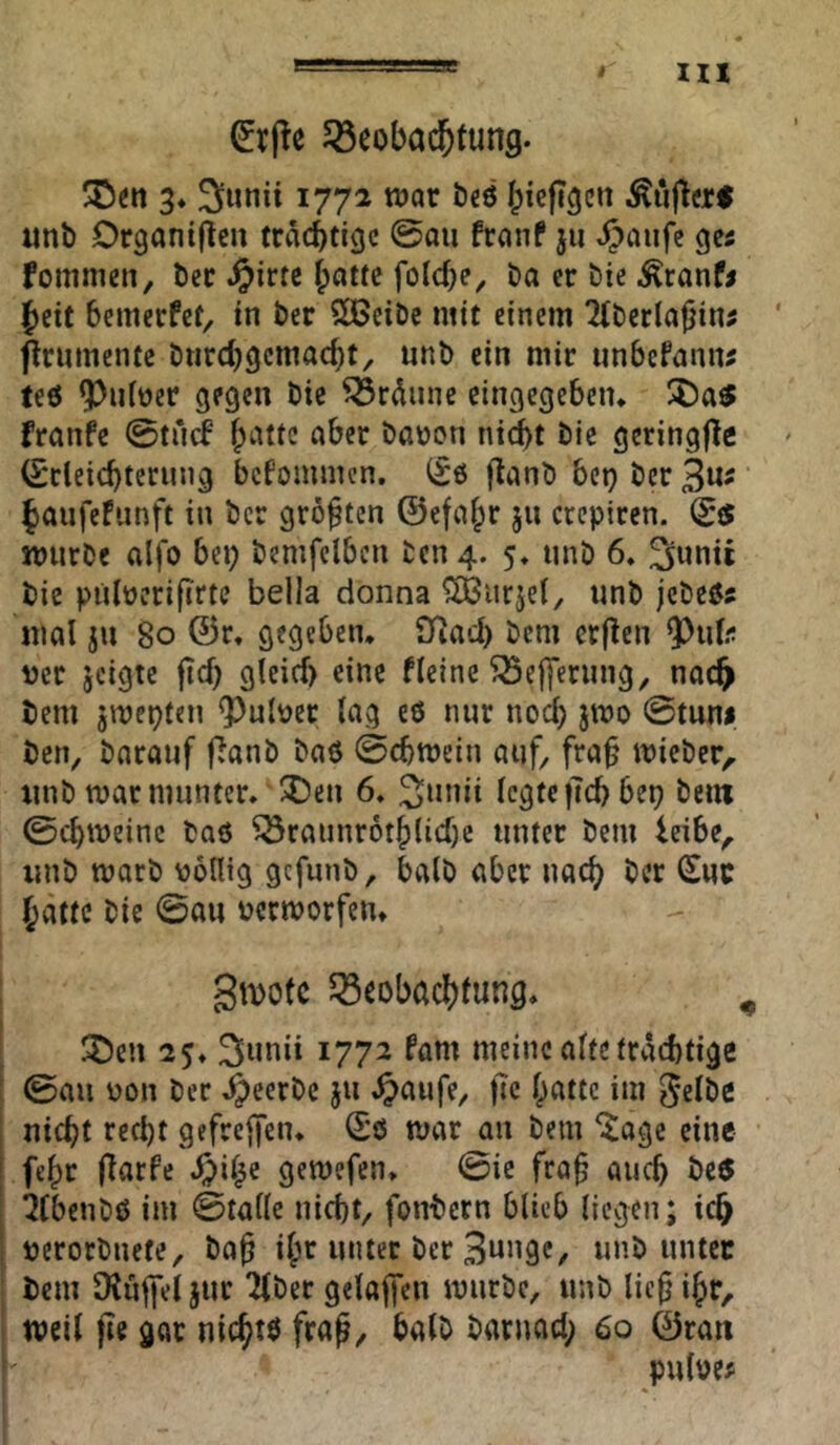 lll Söeobad&tung. 3* Sunii 1772 war beö biefi^ctt imb Organijlcu trächtige @au franP jii t^aufe gc5 fomnien, bcc Jpirtc öa er bic Äranfj {)ett bemerfef, in ber S[Bcibc mit einem 2tbcr(a|jin# ' ^rumenfe bnrebgemaebt, nnb ein mir iinbefaniu teö 9)niüer gegen bic ^rdnnc cingegeben* I5)a$ franfe 0tn(f ^ber baüon ntc^t bic gcringjlc (Scleicbtccung bekommen. (£0 flanb bet) ber 3«' faufefunft in ber größten ©efafpr ju crepiren. (£5 würbe alfo bei; bemfclben ben 4. 5, nnb 6. 3»«« bic pulücrifirtc bella donna ^HJurjel, unb jcbe0s mal ju 80 ©r. gegeben* SJiacl) bem crflen 9)iif.‘t ver jeigte ftef; glcicf) eine fleine ^elfernng^ nac^ bem jwepten ?)ult?er lag e0 nur nod; jwo @tuni ben, barauf flanb ba0 ©ebwein auf, frab wieber, nnb warmunter, ®en 6, 3unii legtefTcbbep bem ©ebweine ba0 ^rannrotblidje unter bem leibe, unb worb völlig gefunb, halb aber nac^ ber Suc batte bie ©au verworfen* gwofe JSeobaebfung, ^ ' ^cn 25* 1772 fam meine alte trächtige [ ©au von ber ,^eerbc 511 ^aufe, fic batte im 5elöe nicht recht gefreffen* ©0 war an bem i^agc eine feht l^ßtfc J^i^e gewefen, ©ic frah auch be« iCbenb0 im ©tallc nicht, fonbern blieb liegen; ich verorbnefe, bah ibe unter ber Bunge, unbunter ; bem SKujfel jur Tiber gelaufen würbe, unb lieh ibc^ ! weil jie gar nicht0 frah/ halb barnad; 60 ©rau pulve^