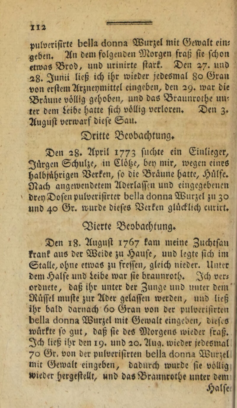 bella donna 50BurjcI mit 0ctt)alt ein; geben* Dem folgeiiDen 5)?orgcn fra|j ftc fc{)oit «twaö ^rot)/ unö urinirte (larf. :5)en 27. uuD 28. 3i«nii lic^ ic^ i&r mieber jeDcömat 80 0rau ton erjtenn(rjnei?mittel cingcben^ bcn 29. mar bic Söräune tollig gelpobeiv unb baö ^raiinrotl;c mi', tcr bem leibe f;attc ftd) tbUig terloren* X)en 3* 2(ugiijl tcrmarf biefe @aiu S)cittc Q3cobacI)tungf ^t)en 28* 1773 fiid)te ein Sinliegcr, Jürgen ©t^ulje, in Slo^e, bet) mir, megen cinc6 ^albjn^rigen ?öerfen, fo bie bräune fjatte, ^ü(fc. SRaeb angemenbetem 'Jtberlaffifn unb eingcgcbcncn ' trep^ofenpultcrifirtcr bella donna 5Ö3ur^cl jn 30 tmb 40 0r. mürbe biefeö ?Öctfen ghiefcnciru Cßicrte 5Scobacr;iung* JDcn 18. ^(ugufl 1767 fam meine franf auö ber ClBeibe ju i)aufc, unb legte fid) im ©talle, ebne ctmöß ju freffen, gleich nicber* Unter bem ^alfc unb leibe mar |ie braunrot^* ^d) ter; orbnete, ba^ i^r unter ber Stüter bcm‘ Üvujyel mujte jur ^ber gelaifcn merben, unb lie§ ibc halb barnacb 60 ©ran ton ber pultcritlrtcn bella donna ^urjcl mit 0ema(t eingeben, btej\6 ttnefte jo gut, baf jie bcö ?0lorgenö micber fra|j, 3Jd) lic^ ibr ben 19* unb 20.7luq. micber jebeßmal 70 0r. ton ber pnltcrijirten bella donna ^iir’jct mit ©emalt eingeben, babureb mürbe fie tollig wieber betgePeKt, «nb b«$ ^25raunrotbc unter bem y;olfe