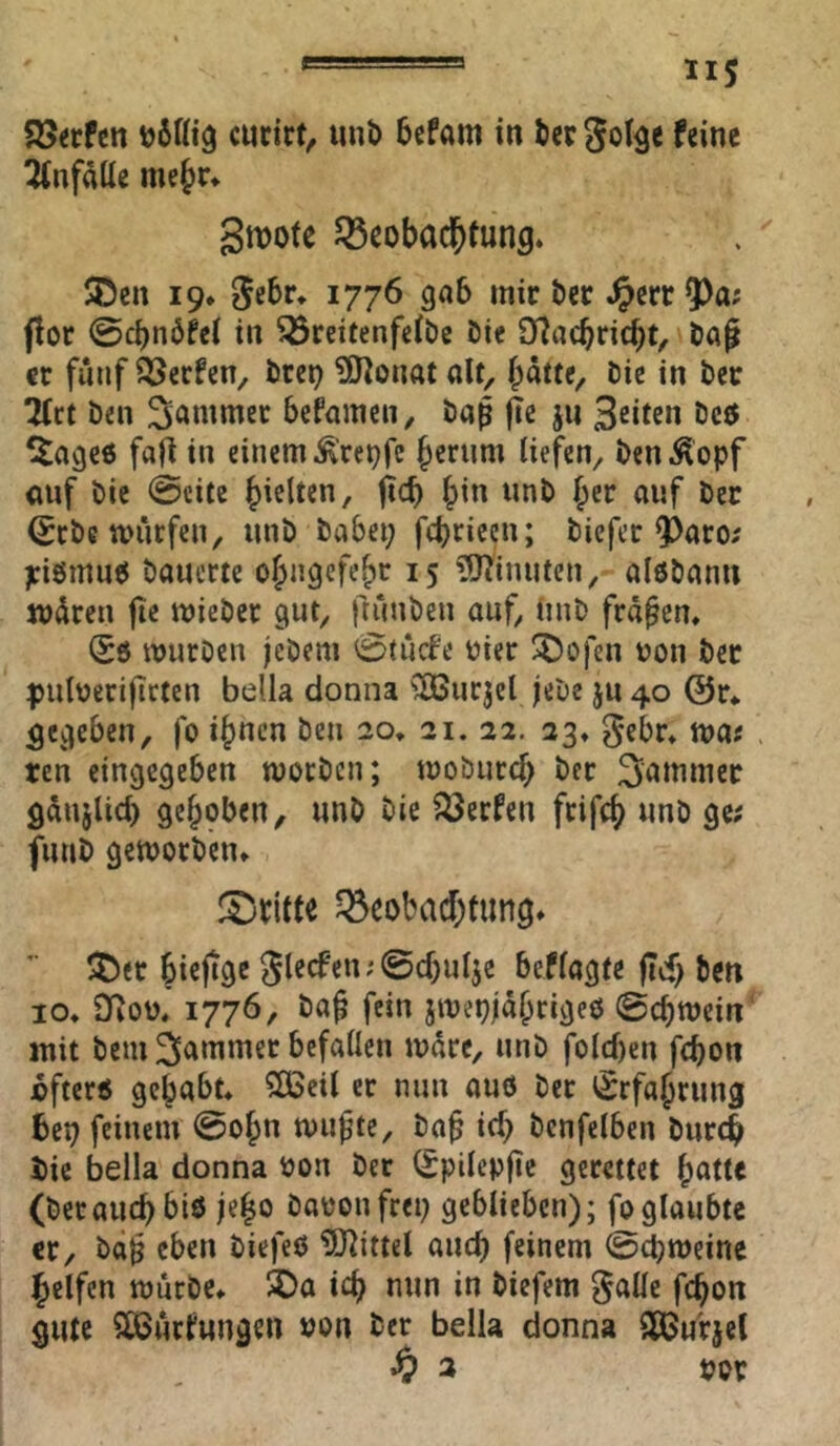 S5«fcn curirt, unb 6cfam in bcr gol^e feine Unfälle me^r* gmote ^Beobachtung. $Dcn 19. 5cbr. 1776 gab mir öcr .^erc ^a; ftor @cbn6fet in ^rcitenfetbe Die 9?acbricbt, baß er fünf iöerfen, bret? ^(JtonataU, batte. Die in bec Ttct ben ^au^uicc befamen, baß ßc ju Seiten ^lageö fafl in einem ^'rei^fe berum liefen, ben^^opf <mf bie 0cite hielten / t^cb bin unb ber auf öcr ^rbe miirfen, unb babei; ftbriecn; biefer ^aro; j:i6mu6 bauerte obngcfcbr 15 ?9?inuten, alebann mdren fic mieber gut, ftunben auf, Unb fraßen. Sö würben jebem 0tücfe oier ^ofen uon ber puloerißrten bella donna ^^urjcl jebe ju 40 ©r* gegeben, fo ihnen ben 20» 21. 22. 23. gebr. wa« ten cingegeben woeben; wobureb ber Jammer gdnjlid) gehoben, unb bie ?öerfen frifcb unb ge; funb geworben. fl^rltte ^Beobachtung. ^t)er biejige 5lecfen;@chu4e beflagte fTcf) ben IO. Dioü. 1776, baß fein jwepjäbrigeo ©chwein' mit bem 3l^*nmer befallen wäre, unb folcl)en fchon jofterö gehabt. $[Beil er nun auö ber ^Srfabrung beo feinem @obn wußte, baß ich bcnfelbcn burch bie bella donna bon ber (Spilepße gerettet bntte (berauchbiö jeßo baoonfrei) geblieben); fo glaubte er, baß eben biefeO 5)^ittel auch feinem ©chweine helfen wncbc. 5Da ich nun in biefem ^alle fchon gute SOSurfungen »on ber bella donna SßJurjel ^ 2 por