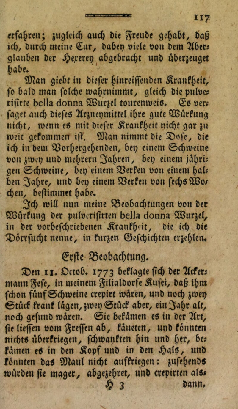 «fahren; jugicid) auc^ l)ic ^«ube gcfabty bo^ id), öiicc^ meine €ur, babei? üielc \)on t)cm übtts glauben Öec abgebrac^t unb «becjeugct ^abe» ?0^att giebt in biefer Jinrei|fenbcn Äranf^eit, fo halb man folcbc mabrnimmt, gleich bie pulbe^ rilTrte bella donna Sßurjel tourenmciö, Sö t)cr? faget aiicb biefeö 2(rjncpmittel ihre gute SOGutfung iiid)t, wenn e6 mit biefer Ärauff;eit uicbt gar ju weit gefommcn ijT. S)^an nimmt bie bie id) in bem ^orjergejcnben, bep einem ©c^meine ton jmep unb meutern 2fa{)ren, bep einem j5|)rü gen ©ebroeine, bep einem 33crfen bon einem ^aU ben bet) einem P^erfen üon fecböSÖJo/ eben, beflimmet habe* 3[cb roiü nun meine Beobachtungen pon bec CßSurfung ber pulucrifirten bella donna SOBurjel, in ber tJocbefd)ciebenen Äranfb‘’»t/ öie icb bie ^Dorrfuebt nenne, in furjcn ©cfcbicbtcn erjeblcn^ Beobachtung. 25en II. Octob. 1773 beflagte jicb ber^efer; mann {$efe, in meinem giliatborfe Äufei, ba§ ibm febon fünf ©ebroeine crepirt rodren, unb noch jroep ©tuef franf lägen, jroet) ©tuef aber, eirt^abr alt, noch gefunb rodren. ©ie befdmen c6 in ber l(rf, fie lieffen 00m gteffen ab, fdueten, unb fdnntcn iticb« iiberfriegcn, febroanften bin unb ber, be; fdmen e6 in ben .Äopf unb in ben ^alö/ unb fdnnten ba6 ?S)^aul nicht anffriegen: jufebenb5 würben (Ic mager, abgejebret, unb crepirten al«» ^ 3