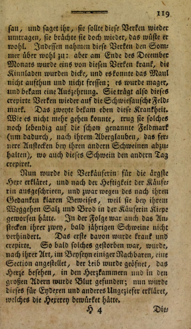 ”9 faUy imb fagct fte follte biefe ?53«rfca wiebcc timtragen, fic brächte fic boeb tüicbcr, bA6 ttjuflc er naf^mca biefe Werfen ben 0om; Hier aber wo^t ja: aber am (Sabe beß ^cccmbcc ÜO^onatß warbe einß boa biefea ?öerfca feaaf, bitf ^tnnlabcn murbea biefe, unb eß-foaate baß ?^aul nicht aafthun aab nicht freffen; cß warbc mager^ taiDbefam ciacTiaejchrang* ©ie tragt alfo btcfeß crepirte Werfen wicber aaf bie©cha>iefaafche^elb# marf* $Daß jwepte befam eben biefe Äranfheit* SOßre cß nicht mehr gehen foante, trag ftc folcheß noch lebenbig aaf bic fchon genannte (umbabard), nach iheem ^(berglaabea, baß fers nerc 7(ajlecfen bet) ihren anbern ©chmeiaen abja« halten), mo aach biefcß ©chroein ben anbern ^ag crepircf» 91an mürbe bic 33erfäafcrin für bk ^rgflc .^cpe erfldret, unb nach ber ^eftigfeit ber ^dufe; rin außgefchricen, unb jmar megen beß nach ihren 0ebanfcn hären ^emeifeß, mctl ftc bep ihrem SÜSeggehen ©alj unb 5Örob in ber .Käuferin ^'iepc geworfen h^tte. 3n ber aach baß jieefen ihrer jwep, halb jdhrigen ©chweine nicht perhinbert* ^Daß erfie baoon würbe franf unö crepirte« @o halb folcheß gcflorbca war, würbe, nad) ihrer 2(rt, im ^epfe^n einiger Oiachbaren, eine ©ection angefiellet, ber leib würbe gebfnet, baß ^erje befchen, in ben t^crjfammern unb in ben groben Tfbern nmrbe ^luf gefunben; nun würbe bicfeß für ^pbejren unb anbereßUngejiefer erfldret, wclcheß bie .^exereh bewürfet h^tte* ^ 4 5Die^