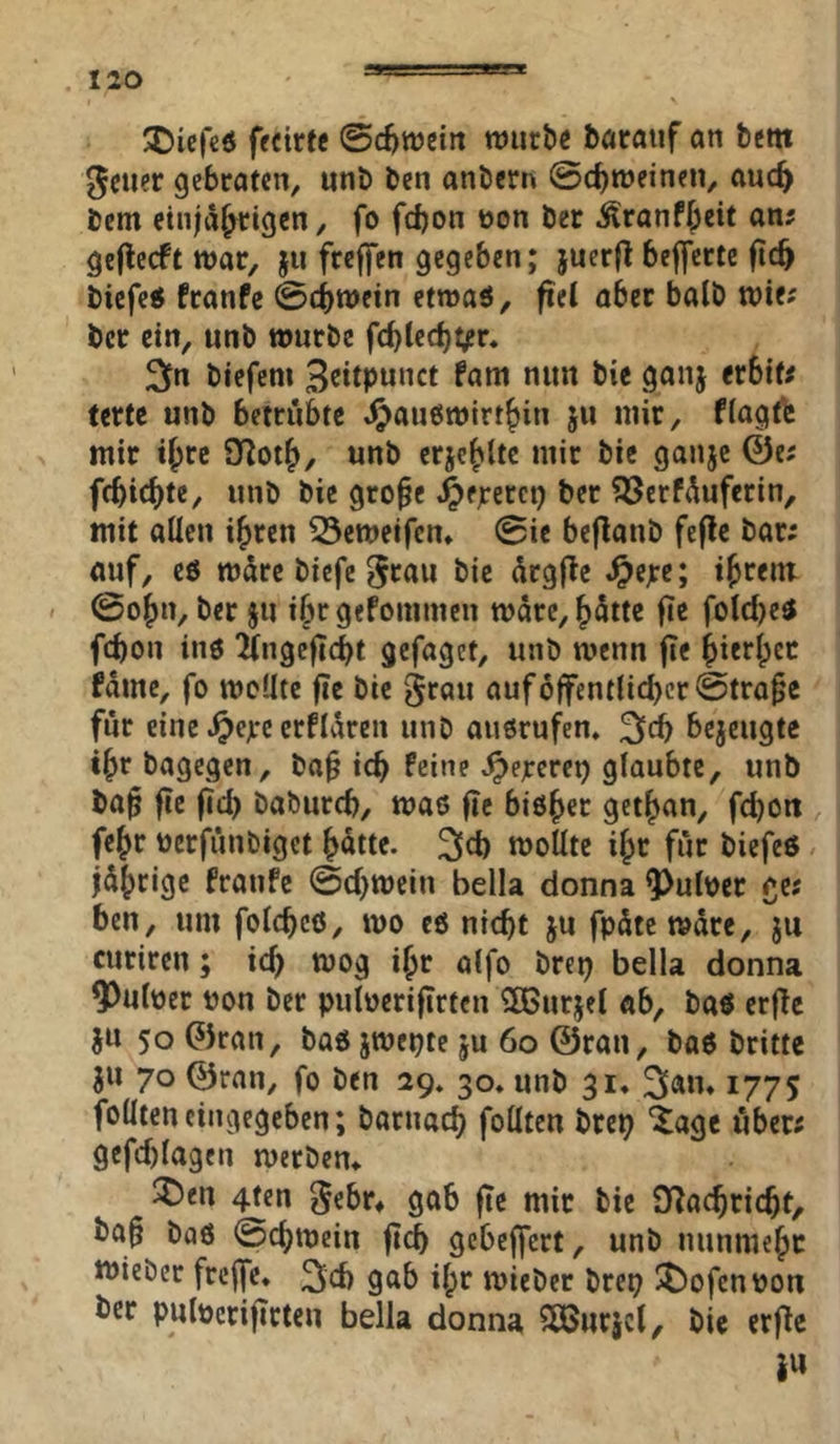 'Dicfcö ffcirtc ©c^weitt wiirbe böratif an betn ^ctier gebraten, unb ben anbern ©c^tneinen, auc^ bcm cinjä^igen, fo fdjon üon ber Äranffpcit an? geflecft war, ju frcffen gegeben; juerjl belferte (ic^ bicfe« franfc ©(iwein etwaö, fiel aber balb wie; bcr ein, unb würbe f(bled)t^r. 2pn biefem B^itpunct fam nun bie ganj erbif; ferte unb betrübte 4?ÄU6wirt&in ju mir, fiagt^ mir i^re 9Rot^, unb erje^ltc mir bic ganje ©e; febic^te, unb bie gro^e .^erefci? ?ßerfüufcrin, mit allen i^ren 23ewei(cn» ©ie beflanb feflc bar; auf, ee würe biefe 5fi*u bie ürgfte .^e^e; ibrent / ©o^n, ber §u ifw gefonimen wäre, hätte fie fold^eä febon inö ingeficbt gefaget, unb wenn fie bitthe*^ fäme, fo wellte fie bie grau auf öffentlicher @tra§c für eine ^ejee erflären unb auorufen» 3icb bejeugte ihr bagegen, ba§ icb feine Jpejrerei) glaubte, unb ba^ fie ficb babureb, waß fic bisher gethan, febon fehr bcrfünbiget hütte. 2lcb wollte ihr für biefeß / jährige fronfe ©cbwein bella donna ^uloer ge; ben, um folcbcö, wo cö nicht ju fpäte wäre, ju curiren; ich wog ihr alfo brep bella donna ^ulöer bon ber puloerifirtcn Sßurjel «b, baß erfle JU 50 ©ran, baß jwet^te ju 60 ©ran, baß britte jn 70 ©ran, fo ben 29. 30* unb 31* 3®»» 177 S folltencingegcben; barnacb follten brei? “Jage über; gefcblagen werbem ^)en 4ten gebr* gab fte mir bic O^aebriebt, ba§ baß ©cbwein ftcb gebeffert, unb nunmehr wieber freffe* 3cb gab ilpr wieber bre^ ^t)ofcnbon ber pulöcrifirten bella donna SCÖnrict, bie erf^e iw