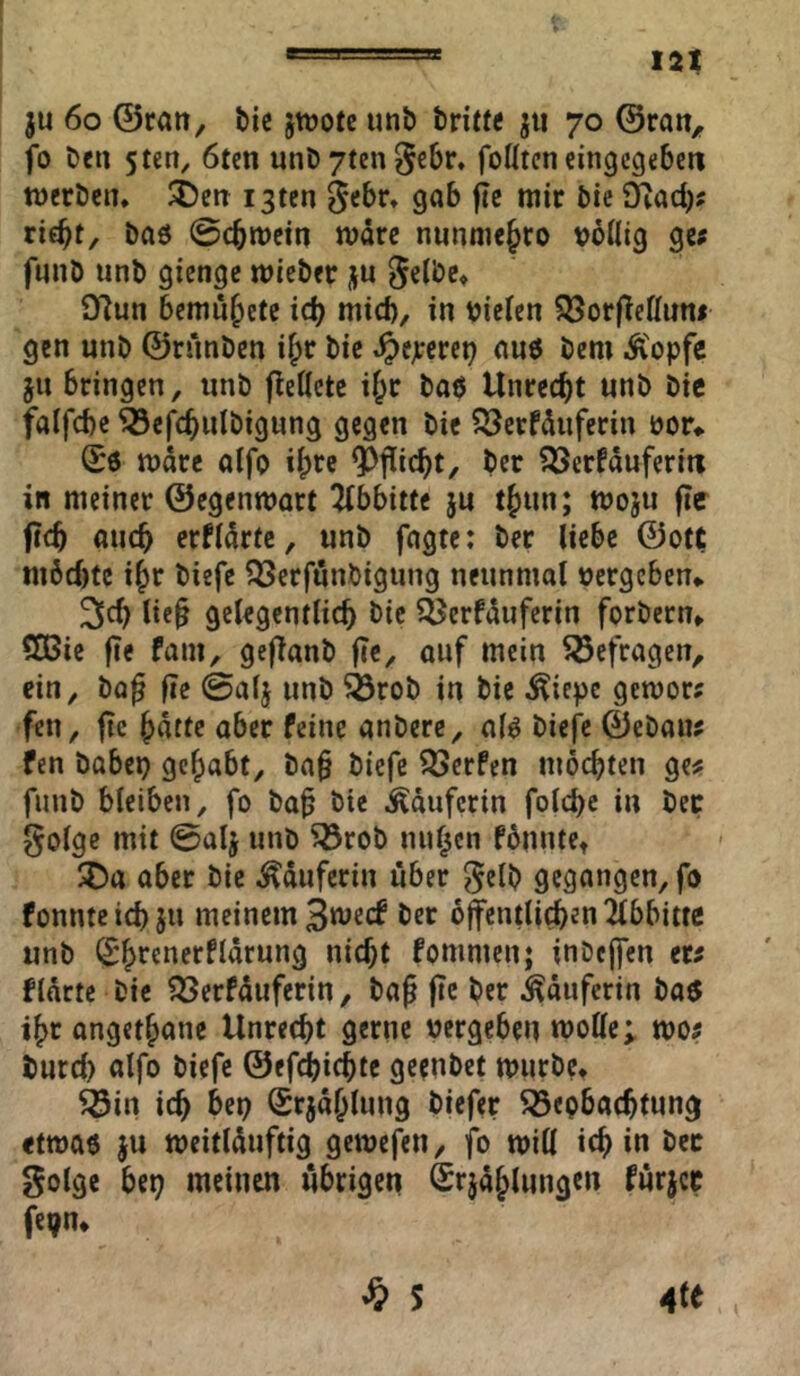 ju 6o ©ran, &ic jttjote unö tri«« jii 70 ©ran, fo Den 5tcn, 6tm unDytengebr» foUtcn cingcgeben tnerDcn. SDen i3ten gebr» gab flc mir bie 9iad)? rif^t, bad ©cbmein mdrc nunniebro voilig gc; fmiD unb giengc mieber ju 97un bcmubete icb mtd), in bieten 5Bor(teKun< gen nnb ©runben if;r bic Jpejrcrei? anö bem Ä'opfc jn bringen, unb fteÖete i^r baö Unrecht unb bie falfcbe ^cj^cbulbigung gegen bie ^crfduferin öor«. (£6 mdre aifo ^icbt/ ber ?53erfduferiti in meinet ©egenmart 2(bbitte ju tbun; moju fic ficb auch crUdrtc, unb fagte: ber liebe ©ott m6d)fc ibr biefe ?2Serfunöigung neunmal »ergeben«. lie§ gclegcntlicb bic ?^erfduferin forbern« SQ5ie fie fam, geflanb fic, auf mein befragen, ein, bo^ fle ©alj unb ^rob in bie .^iepc gemor; fen, ftc bdttc aber feine anberc, a(ö biefe ©eban^ fen habe» gehabt, ba§ biefe 55erfen möchten ge# funb bleiben, fo ba^ bie Käuferin folcbc in bec golgc mit ©alj unb ^rob nullen fbunte« aber bie Lauferin über ^elb gegangen, fo fonntcicbjn meinem 3n^ecf ber öffentli^en Abbitte unb (S^renerfldrung nicht fommenj inbcffen er# flärte bic ^erfduferin, bag |Te ber Käuferin ba$ i^r angethane Unrecht gerne »ergeben moUc; mo# burd) alfo biefe ©ef^ichte geenbet mürbe« ^in ich bep Srjdhlnng biefer Beobachtung etmaö ju meitlduftig gemefen, fo miH ich in gotge bep meinen übrigen Srjdhlungen fürjcc fepn«