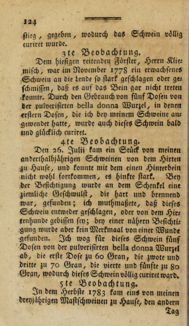 flieg , gegeben, ttjoönrc^ tas 0c^n)ein curiret wuröc, 3te iSeobac^tung, ^em ^ieftgen rctfenDeii J^errn ^liti wifd), war im jyjooembcr 1778 ein eriDacbfeneö ;0cbn)eiu an bic IcnDc fo (larf gefebiagen ober Qtt fcbmijfen, ba§ eö auf baö ^cin gar niebt treten fomitc. 5Durcb ben ©ebrauebuon fünf ^ofeu tjon feer pulüerifirtcn bella donna ^urjel, in benen crjletn 3!)ofen, bie icb bep meinem ©cbmeine am gewenbet bnttc, mnrbc ancb biefetf ©cbmein halb ttnb glucfiicb curiret. 4tc 53ßobad[)tung. SDen 26. ^utii ^<tm ein ©turf Pon meinen nnbertbalbjdbrigcn ©ebweinen tjon bem .^irten ju ^aufe, unb fonntc mit bem einen Jjpinterbein Hiebt wobt fortfommen, eö flarf. 5öep ber ^cjicbtigung würbe an bem ©cbenfet eine ^iemtiebe ©efcbwulfl, bie b^rt unb brennenb war, gefunben; icb mutbma^ctc, ba^ biefes ©cbwein eutweber gefebtagen, ober oon bem tenbunbe gebiffen fep; bep einer näbern ^eficbtu gung würbe aber fein’SO^erfmaat uon einer SOBunbe gefunben. wog für biefeö ©cbwein fünf 5Dofen oon ber putoerifTrten bella donna SOBurjel ab, bie crfle ^ofe ju 60 ©ran, bie jwote unb britte ju 70 ©ran, bie pierte unb fünfte ju go ©raU/ wobureb biefco ©cbwein pbttig curiret warb» 5te Beobachtung» 3n bem .^erbfle 1783 fam cin^ pon meinen brepjübcigen SHaPfcbweiiien |u J^aufe, ben anbern ^ag