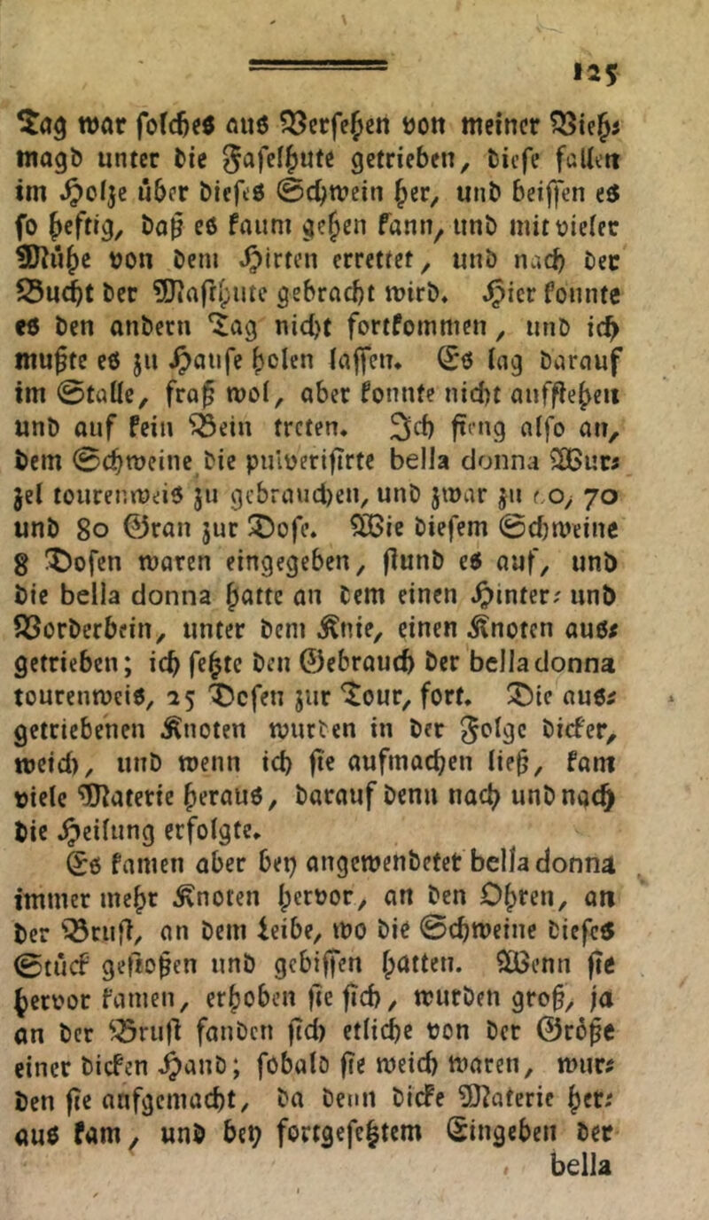 war nuö ?l^crfejcn tjon meiner magb unter tie S^fcl^ute getrieben, tiefe faUett im .^olje über biefeö @cbtt?cin ^er, unb beijfen i$ fo heftig, bo^ eö faum gejjcn fann^ unb mit vieler t0Ju^e von bem J^irten errettet, unb nad) bec S5u(^t ber ?Dtafr()ute gebracht n>irb, ^icr fonnte e« ben anbern ‘i^ag ni(J)t fortfornmen, unb ich mufte e6 ju ^>aiife bden iaffen* ing barauf im 0taüe, fraf mol, aber fonnte nicht aufflebeit unb auf fein ^ein treten, 3>fh fteng aifo an, bem 0chn?einc bic pulveriftrte bella donna ^ur« jel toureniveiö ju gcbraud)eu, unb jivar ju t.o^ 70 unb 80 0ran jur iDofe, ÖBic biefem ©djmeine 8 !t)ofen tvaren eingegeben, jlunb e6 auf, unb bic bella donna ^attz an bem einen hinter; unb ^Öorberbein, unter bem ^nie, einen knoten au6< getrieben; ich f^h^c öen ©ebrouch ber bella donna tonrennjciö, 15 'X5cfen jur ^our, fort, Ü^ic aue^ getriebenen Quoten tvnrten in ber ^olgc biefer, meid), unb wenn ich ft« nufinachen lie^, fam viele Materie heraus, barauf benu nach unb nach bic Teilung erfolgte. Sö famen aber bep angemenbefer bella donna immer mehr knoten Ipcr^or, an ben Ohren, on ber '^rnfi, an bem ieibe, tvo bie ©chmeine biefe^ ©tnef geftopen unb gebiffen hatten. $6enn fie hervor famen, erhoben )le fid), mürben groh, ja an ber ^^rn)l fanbcti jtd) etliche von ber ©rofe einer biefen ^anb; föbalD fte meid) tvaren, murf ben fie anfgemacht, ba benn biefe 5)iateric her; aus fam. unb bep fortgefchtem (Singeben ber « bella