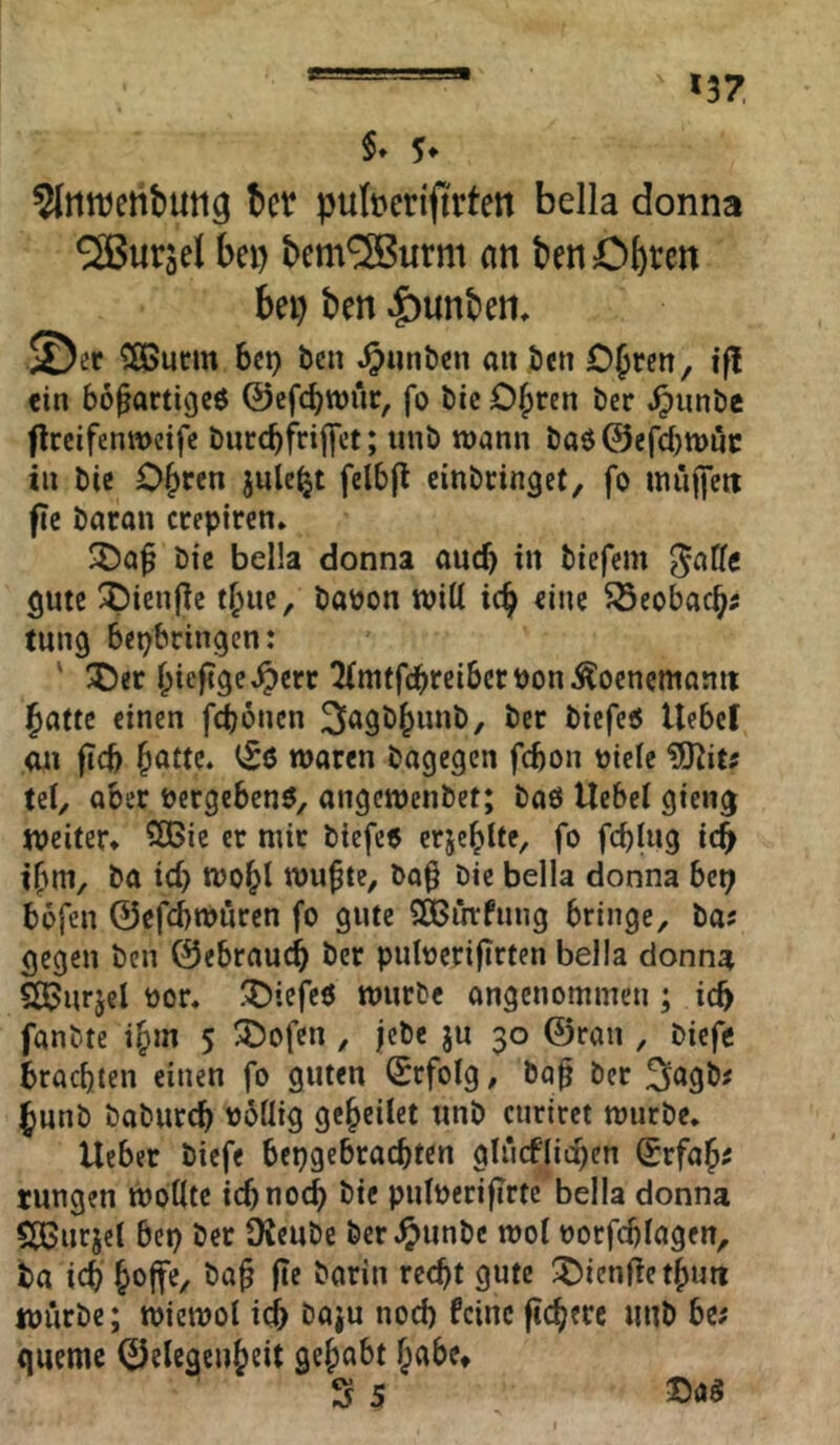 *37 §* ?InttJetibuti3 ber pubedftrten bella donna 5Buräel bei) bem^urm an benObten bei) ben ^unbem ©er 5ßButm bet) ben ^unbcn an ben OJten, if! ein bo^artigcö ©efcbwnr, fo bic C^ren ber ^nnbe flrcifenwcife biitcbfriffct; iinb wann baö@efd)tt)nc in bic Obren jule^t felbji einbringet, fo inuffett fie baron crepiren» 3)a^ bic bella donna ancb in biefcm ^atfc gute ;^ien(ic tbnc, bapon will ic^ eine 5Seobacb^ tung bepbringen: ' ^Oer l;ieftge^crr totfcbrcibctPon^oencmanit Jattc einen fcboncn 3<^gb^unb, ber biefeö Uebcf Oil ficb ^atte. ^6 waren bagegen fcbon Picle tel, aber Pergebcnö, angcwenbet; baö Uebel gieng weiter* 5CBie er mir biefe« erje^lte, fo fcb(ng icb if^m, ba id) wo^l wu^te, bo^ bic bella donna bet; böfcn 0cfcbwurcn fo gute QBiitfnng bringe, ba? gegen ben ©ebraucb ber puluerifirten bella donna 5ß3urjel Por, !Oiefc6 würbe angenommen; icb fanbte i^m 5 ®ofen, jcbe ju 30 ©ran , bicfc brachten einen fo guten Erfolg, baf ber ^unb baburcb P6üig geredet unb curiret würbe, lieber biefe bepgebraebten giri(#lid)en (Srfab^ tungen wollte iebnoeb bic pulperifirte bella donna dBurjel bep ber IKeube ber^unbe wo! porfcblagen, ba ich Joffe, ba^ fle barin reejt gute ^Oienfietjuti würbe; wiewol iej baju nod) feine ftejere unb be; queme ©elegenjeit gejabt Jabe*