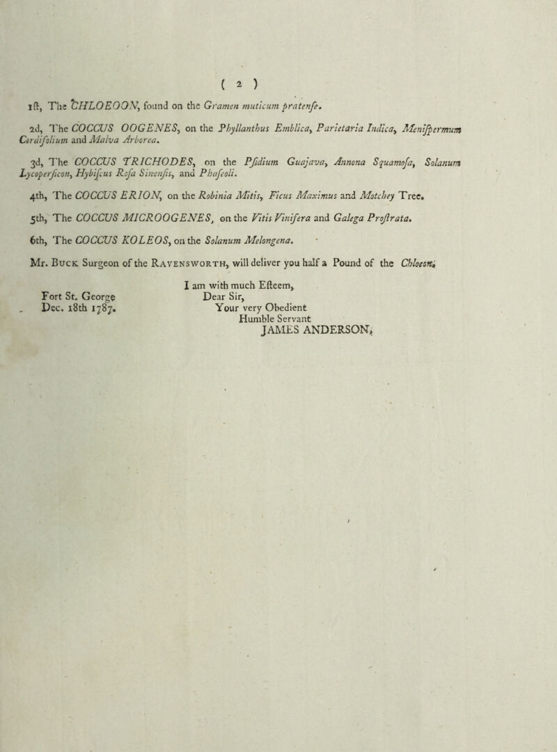 ( 2 ) ift, The CHLOEOON, found on the G ramen tnutlcum pratenfe. id, The COCCUS OOGENESy on the Phyllanthus Emblicay Parletarla IndlcOy Mentfpermum Cordifoliutn and Malva Arborea, 3d, The COCCUS TRICHODESy on the Pfidlum GuajavOy Ajinona Squamofay Solarium Lycoperficotiy Hybijlus Rofa SimnfiSy and PhafeolL 4th, The COCCUS ERION, on the Robinia Mitisy Ficus Maximus and Motchey Tree, 5th, The COCCUS MICROOGENES, on the Vltls Vlnlfera and Galega Projlrata, 6th, The COCCUS KOLEOSy on the Solarium Melongena, Mr. Buck Surgeon of the Ravensworth, will deliver you half a Pound of the Chloeoni I am with much Efteem, Fort St. George Dear Sir, Dec. i8th 1787, Your very Obedient Humble Servant JAMES ANDERSON,