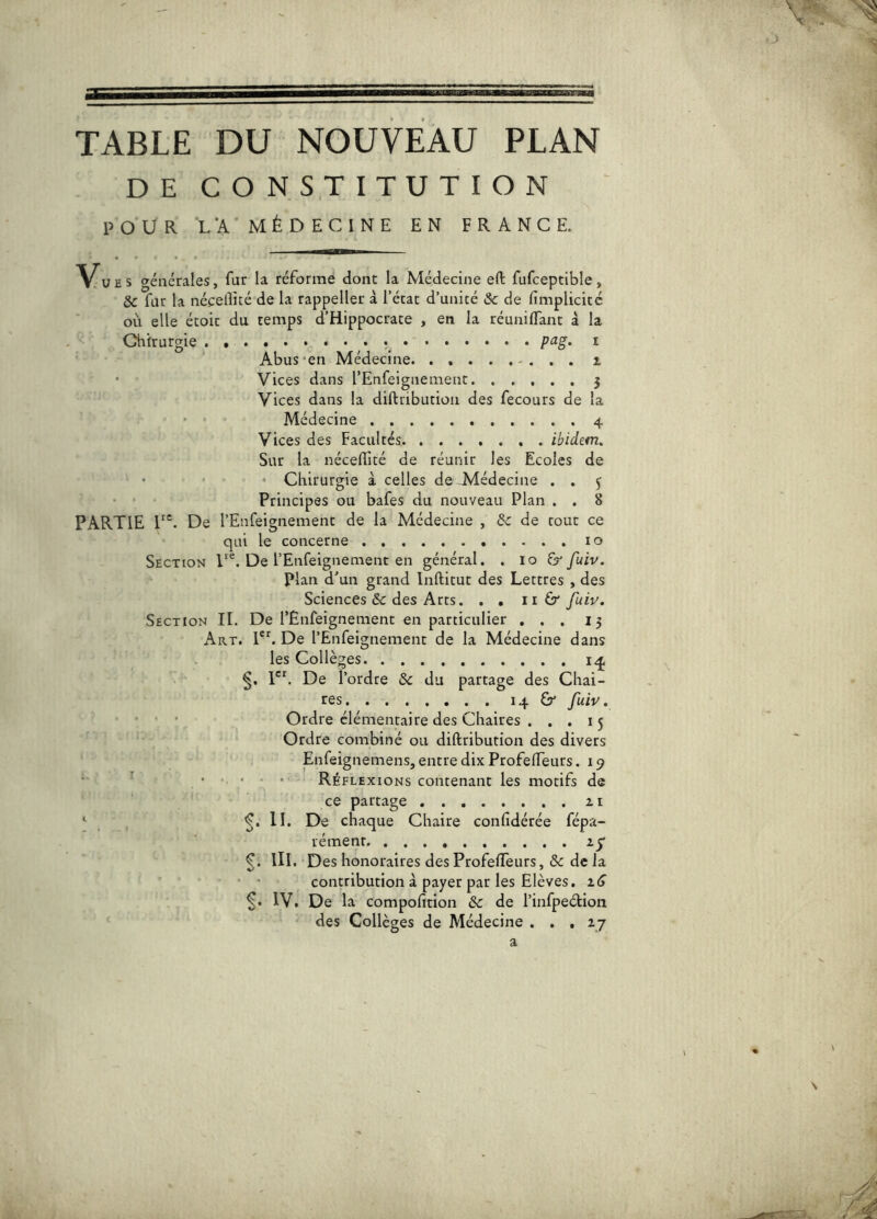 TABLE DU NOUVEAU PLAN DE CONSTITUTION POUR L'A MÉDECINE EN FRANCE. V^UES générales, fur la réforme dont la Médecine eft fufceptible, ÔC far la nécelîicé de la rappeller à l’ccat d’unité & de fimplicité où elle étoic du temps d’Hippocrate , en la réunilTant â la Chirurgie . P‘^g> i Abus'en Médecine i Vices dans rEnfeignemenc 5 Vices dans la diftribution des fecours de la • ' Médecine 4 Vices des Facultés ibidem. Sur la néceflité de réunir les Ecoles de • • Chirurgie à celles de isdédecine . . y Principes ou bafes du nouveau Plan . . 8 partie T'. De l’Enfeignement de la Médecine , Ôc de tout ce qui le concerne 10 Section De l’Enfeignement en général. . 10 fuiv. plan d’un grand Inftitut des Lettres , des Sciences & des Arts. . , ii 6* fuiu. Section II. De rEnfeignement en particulier ... 15 Art. PL De l’Enfeignement de la Médecine dans les Collèges itj P*. De l’ordre 5c du partage des Chai- res 14 &* fuiv. ■ - • • Ordre élémentaire des Chaires . . . 15 Ordre combiné ou diftribution des divers Enfeignemens, entre dix Profefteurs. 19 • ■ ' ■ • Réflexions contenant les motifs de ce partage 11 ‘ , S* chaque Chaire confidérée fépa- rément. III. Des honoraires des ProfelTeurs, & de la • • contribution à payer par les Elèves. iS IV. De la compofition 5c de l’infpeétion des Collèges de Médecine . , , ij