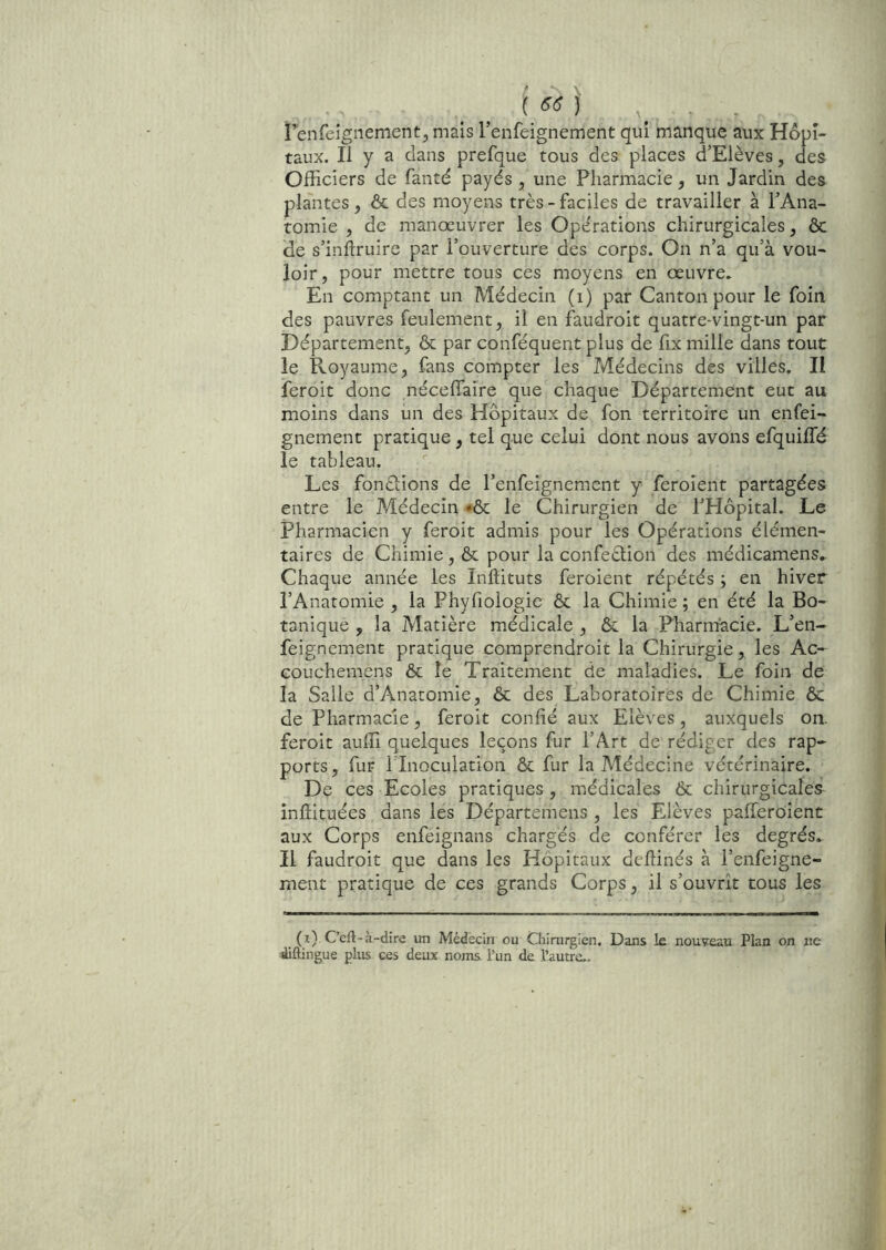 i^enfeignement^ mais l’enfeignement qui manque aux Hôpi- taux. Il y a dans prefque tous des places d’Elèves, des Officiers de fantd payés , une Pharmacie, un Jardin des plantes, & des moyens très-faciles de travailler à PAna- tomie , de manœuvrer les Opérations chirurgicales, ôc de s’inftruire par l’ouverture des corps. On n’a qu’à vou- loir, pour mettre tous ces moyens en œuvre. En comptant un Médecin (i) par Canton pour le foin des pauvres feulement, il en faudroit quatre-vingt-un par Département, & par conféquent plus de fix mille dans tout le Royaume, fans compter les Médecins des villes. Il feroit donc nécefiaire que chaque Département eut au moins dans un des Hôpitaux de fon territoire un enfei- gnement pratique, tel que celui dont nous avons efquiffé le tableau. Les fondions de l’enfeignement y feroient partagées entre le Médecin *ôc le Chirurgien de PPIopital. Le Pharmacien y feroit admis pour les Opérations élémen- taires de Chimie, ôc pour la confeôlion des médicamens.^ Chaque année les Inftituts feroient répétés ; en hiver l’Anatomie , la Phyfiologie ôc la Chimie ; en été la Bo- tanique , la Matière médicale , ôc la Pharmacie. L’en- feignement pratique comprendroit la Chirurgie, les Ac- couchemens ôc le Traitement de maladies. Le foin de la Salle d’Anatomie, ôc des Laboratoires de Chimie ôc de Pharmacie, feroit confié aux Elèves, auxquels on. feroit auffi quelques leçons fur l’Art de rédiger des rap- ports, fur rinoculation ôc fur la Médecine vétérinaire. De ces Ecoles pratiques , médicales Ôc chirurgicales inffituées dans les Départemens , les Elèves pafferoient aux Corps enfeignans chargés de conférer les degrés. Il faudroit que dans les Hôpitaux deffinés à l’enfeigne- ment pratique de ces grands Corps, il s’ouvrît tous les (i) C’eft-a-dire un Médecin ou Chirurgien, Dans le nouveau Plan on ne diftingue plus ces deux noms l’un de l’autre..