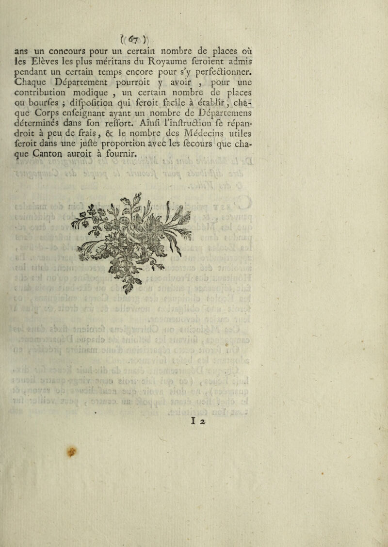 ) ans un concours pour un certain nombre de places où les Elèves les plus méritans du Royaume feroient admis pendant un certain temps encore pour s’y perfedionner. Chaque Département pourroit y avoir , pour une contribution modique , un certain nombre de places ou bourfes ; difpofition qui feroit facile à établir, cha- que Corps enfeignant ayant un nombre de Départemens déterminés dans fon reflbrt. Ainfi l’inflruclion fe répaiv droit à peu de frais, 6c le nombre des Médecins utiles feroit dans une julle proportion avec les fecours que cha- que Canton auroit à fournir. , , ^ î 2 $