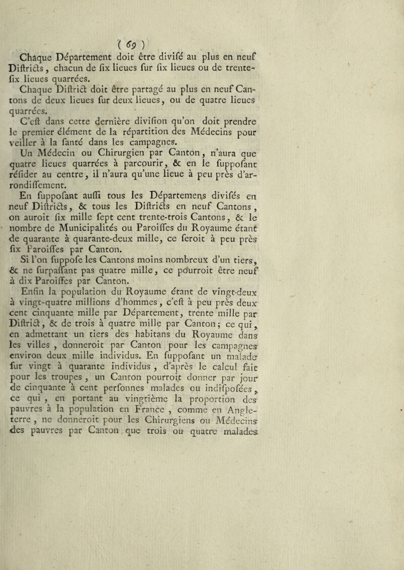 ■( ) _ Châque Département doit être divifé au plus en neuf Diftriêls, chacun de fix lieues fur fix lieues ou de trente- fix lieues quarrées. Chaque Diftrict doit être partagé au plus en neuf Can- tons de deux lieues fur deux lieues, ou de quatre lieues quarrées. C’cft dans cette dernière divifion qu’on doit prendre le premier élément de la répartition des Médecins pour veiller à la fanté dans les campagnes. Un Médecin ou Chirurgien par Canton, n’aura que quatre lieues quarrées à parcourir, & en le fuppofanc réfider au centre, il n’aura qu’une lieue à peu près d’ar- rondilfement. En fuppofant auiïi tous les Départements divifés en neuf Diftriéls, & tous les Diftriêls en neuf Cantons, on auroit fix mille fept cent trente-trois Cantons, & le nombre de Municipalités ou Paroiffes du Royaume étant de quarante à quarante-deux mille, ce feroit à peu près fix Paroiffes par Canton. Si l’on fuppofe les Cantons moins nombreux d’un tiers, ôc ne furpaffant pas quatre mille, ce po'urroit être neuf à dix Paroilfes par Canton. Enfin la population du Royaume étant de vingt-deux à vingt-quatre millions d’hommes, c’eft à peu près deux cent cinquante mille par Département, trente mille par Diftriél, ôc de trois à quatre mille par Canton; ce quij^ en admettant un tiers des habitans du Royaume dans les villes , donneroit par Canton pour les campagnes environ deux mille individus. En fuppofant un malade- fur vingt à quarante individus , d’après le calcul fait pour les troupes , un Canton pourroit donner par jour de cinquante à cent perfonnes malades ou indifpofées ce qui , en portant au vingtième la proportion des pauvres à la population en France , comme en Angle- terre , ne donneroit pour les Chirurgiens ou Médecins des pauvres par Canton que trois ou quatre malades