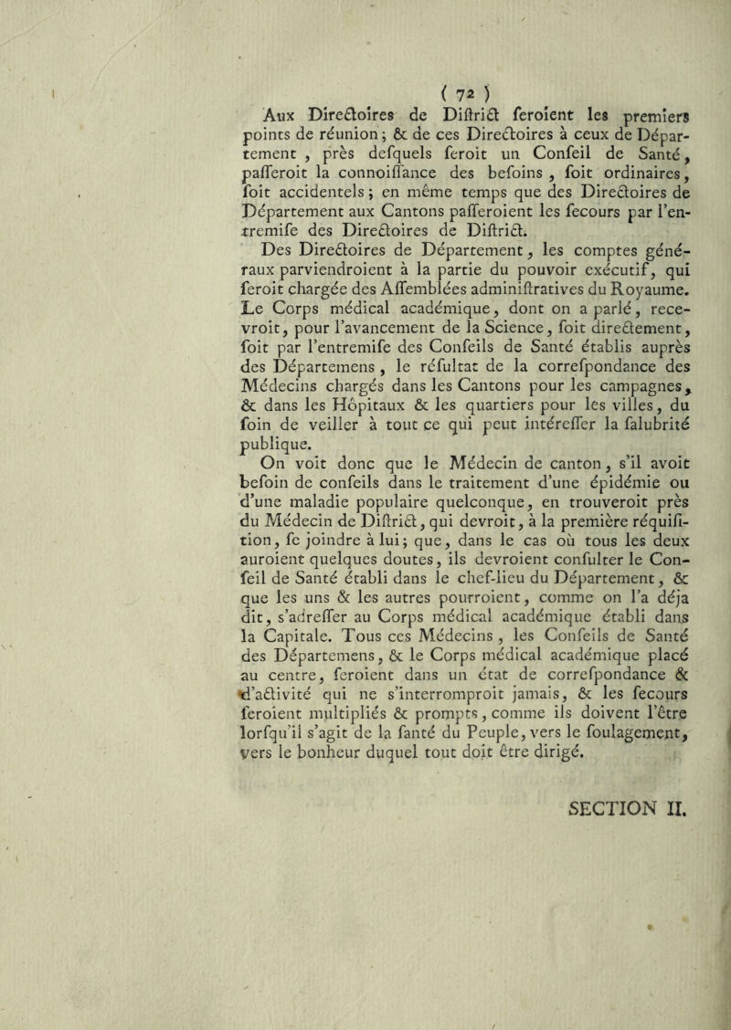 Aux Dire£toîre8 de Diftrid ferolent les premier? points de réunion ; ôc de ces Direéloires à ceux de Dépar- tement , près defquels feroit un Confeil de Santé, pafleroit la connoilîance des befoins , foit ordinaires, foit accidentels ; en même temps que des Direêloires de Département aux Cantons pafferoient les fecours par l’en- -tremife des Direêloires de Diftriêl. Des Directoires de Département, les comptes géné- raux parviendroient à la partie du pouvoir exécutif, qui feroit chargée des Affemblées adminiftratives du Royaume. Le Corps médical académique, dont on a parlé, rece- vroit, pour Tavancement de la Science, foit directement, foit par l’entremife des Confeils de Santé établis auprès des Départemens , le réfultac de la correfpondance des Médecins chargés dans les Cantons pour les campagnes, & dans les Hôpitaux & les quartiers pour les villes, du foin de veiller à tout ce qui peut intéreffer la falubrité publique. On voit donc que le Médecin de canton, s’il avoit befoin de confeils dans le traitement d’une épidémie ou d’une maladie populaire quelconque, en trouveroit près du Médecin de DiftriCt, qui devroit, à la première réquifi- tion, fc joindre à lui; que, dans le cas où tous les deux auroient quelques doutes, ils devroient confulter le Con- feil de Santé établi dans le chef-lieu du Département, & que les uns & les autres pourroient, comme on l’a déjà dit, s’adreffer au Corps médical académique établi dans la Capitale. Tous ces Médecins , les Confeils de Santé des Départemens, & le Corps médical académique placé au centre, feroient dans un état de correfpondance & d’aêlivité qui ne s’interromproit jamais, & les fecoiirs feroient mnltipliés & prompts, comme ils doivent l’être lorfqu’il s’agit de la fanté du Peuple, vers le foulagement, vers le bonheur duquel tout doit être dirigé. SECTION II.