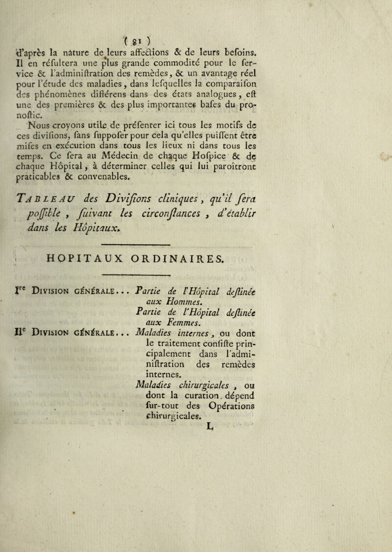 y’après la nature de leurs affedions &: de leurs befoins. Il en réfultera une ^us grande commodité pour le fer- vice & l’adminiflration des remèdes, & un avantage réel pour l’étude des maladies, dans iefquelles la comparaifon des phénomènes diflérens dans des états analogues, eft une des premières ôc des plus importantes bafes du pro- noftic. Nous croyons utile de préfenter ici tous les motifs de ces divifions, fans fuppoferpour cela qu’elles puiflent être mifes en exécution dans tous les lieux ni dans tous les temps. Ce fera au Médecin de chaque Hofpice & de chaque Hôpital, à déterminer celles qui lui paroitront praticables ôc convenables. Tableau des Divifions cliniques^ quil fiera pojjihle , fiuivant les circonfiances , d*établir dans les Hôpitaux» HOPITAUX ORDINAIRES. r* Division générale... Partie de l'Hôpital dejlinée aux Hommes. Partie de l^Hôpital dejlinée aux Femmes. IT Division générale ... Maladies internes ^ ou dont le traitement confifte prin- cipalement dans l’admi- niftration des remèdes internes. Maladies chirurgicales , ou dont la curation, dépend fur-tout des Opérations , chirurgicales. L