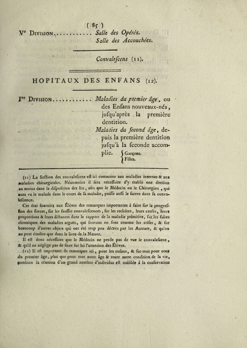 V® Division ( 85* ) . . Satie des Opérés. Salle des Accouchées. Convalefcens ( i l). HOPITAUX DES ENFANS (12). I*® Division Maladies du premier âge j ou des Enfans nouveaux-nés, jufqu’après la première dentition. Maladies du fécond âge ^ de- puis la première dentition jufqu’à la fécondé accom- plie. ( Garçons. ) FÜles. (11) La SeâioH des convalefcens efl ici commune aux maladies internes & aux maladies chirurgicales. Néanmoins il fera nécelTaire d’y établir nne divifion au moins dans la difpofîtion des lits, afin que le Médecin ou le Chirurgien , qui aura vu le malade dans le cours de fa maladie, puilTe auflî le luivre dans fa conva-^ lefcence. Cet état fournir^ aux Élèves des remarques importantes à faire fur la progref- Con des forces, lûr les fauITes convalefcences , fur les rechutes, leurs caufes, leurs proportions & leurs difiances dans le rapport de la maladie primitive, fucles fuites chroniques des maladies aigues, qui fouvent en font comme les crifes , & fur beaucoup d’autres objets qui ont été trop peu décrits par les Auteurs, & qu’on oe peut étudier que dans le livre de.la Nature. Il eft donc néceflaire que le Médecin ne perde pas de vue le convalefcent, & qu’il ne néglige pas de fixer fur lui l’attention des Élèves. (il) 11 efi important de remarquer ici , pour les enfans, & fur-tout pour ceux du premier âge, plus que pour tout autre âge & toute autre condition de la vie, çombien la réunion d’un grand nombre d’individus eft nuifible à la conferyatioa