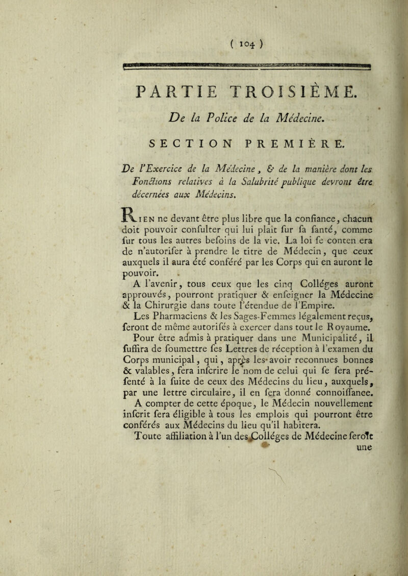 PARTIE TROISIÈME. De la Police de la Médecine. SECTION PREMIÈRE. De VExercice de la Médecine y & de la manière dont les Fonclions relatives à la Salubrité publique devront être décernées aux Médecins. R. EN ne devant être plus libre que la confiance, chacun doit pouvoir confulter qui lui plaît fur fa fanté, comme fur tous les autres befoins de la vie. La loi fe conten era de n’autorifer à prendre le titre de Médecin, que ceux auxquels il aura été conféré par les Corps qui en auront le pouvoir. A l’avenir, tous ceux que les cinq Collèges auront approuvés, pourront pratiquer & enfeigner la Médecine & la Chirurgie dans toute l’étendue de l’Empire. Les Pharmaciens & les Sages-Femmes légalement reçus, feront de même autorifés à exercer dans tout le Royaume. Pour être admis à pratiquer dans une Municipalité, il fuffira de foumettre fes Lettres de réception à l’examen du Corps municipal, qui, apr^s les*avoir reconnues bonnes & valables, fera infcrire le'nom de celui qui fe fera pré- fenté à la fuite de ceux des Médecins du lieu, auxquels, par une lettre circulaire, il en fera donné connoilfance. A compter de cette époque, le Médecin nouvellement infcrit fera éligible à tous les emplois qui pourront être conférés aux Médecins du lieu qu’il habitera. Toute affiliation à l’un des^^olléges de Médecine feroTt une