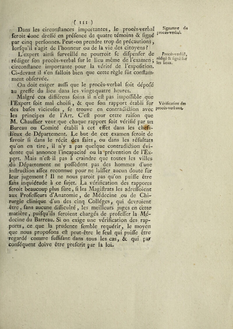 Dans les clrconftances impoïtantes, le procès^er!)ai feroit donc dreffé en préfence de quatre témoins & figné par cinq perfonnes. Peut-on prendre trop de précautions, lorfqu’il s’agit de l’honneur ou de la vie des citoyens? L’expert ainli furveillé ne pourroit fc difpenfer de rédiger fon procès-verbal fur le lieu même de l’examen ; circonftance importante pour la vérité de l’expofition. Ci-devant il s’en falloir- bien que cette règle fût conftam- ment obfervée. On doit exiger aulTi que le procès-verbal foit dépofé au greffe du lieu dans les vingt-quatre heures. Malgré ces différens foins il n’eft pas impoiTible que l’Expert foit mal choifi, ôc que fon rapport établi fur des bafes vicieufes , fe trouve en contrauiêlion avec les principes de l’Art. C’eft pour cette raifon que M. Chaullier veut que chaque rapport foit vérifié par Un Bureau ou Comité établi à cet effet dans les chefs- lieux de Département. Le but de cet examen feroit de favoir fi dans le récit des faits, ou dans les réfultats qu’on en tire, il n’y a pas quelque contradidion évi- dente qui annonce l’incapacité ou la prévention de l’Ex- pert. Mais n’eft-il pas à craindre que toutes les villes du Département ne poffèdent pas des hommes d’une inftrudion affez reconnue pour ne laiffer aucun doute fur leur jugement ? Il ne nous paroît pas qu’on puiffe être fans inquiétude à ce fujet. La vérification des rapports feroit beaucoup plus fùre, fi les Magiftrats les adreffoient aux Profeffeurs d’Anatomie, de Médecine .ou de Chi- rurgie clinique d’un des cinq Collèges, qui devroient être , fans aucune difficulté , les meilleurs juges en c’ette matière, puifqu’ils feroient chargés de profeffer la Mé- decine du Barreau. Si on exige une vérification des rap- ports, ce que la prudence femble requérir, le moyen que nous propofons eft peut-être le feui qui puiffe être regardé comme fuffifant dans tous les cas, &. qui par conféquent doive être preferit par la loi.. SIgaanrre <ïs procès-yerbaJ. Procès-vei-bâî, rédigé & fieiié fur les lieux. Vérification des procès-verbaii;^.