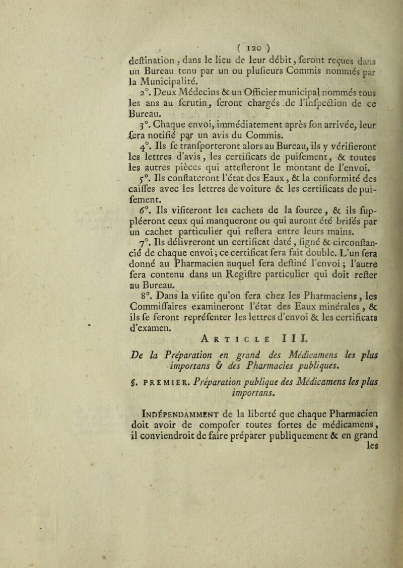 deftînation , dans le lieu de leur débit, feront reçues dans un Bureau tenu par un ou plufieurs Commis nommés par la Municipalité. 2°. Deux Médecins ôc un Officier municipal nommés tous les ans au fcrutin, feront chargés de l’infpeélion de ce Bureau. 3°. Chaque envoi, immédiatement après fon arrivée, leur iera notifié par un avis du Commis. q,°. Ils fe tranfporteront alors au Bureau, ils y vérifieront les lettres d’avis, les certificats de puifement, & toutes les autres pièces qui attelleront le montant de l’envoi. 5“°. Ils conftateront l’état des Eaux, & la conformité des caiffes avec les lettres de voiture ôc les certificats de pui- fement. 6°. Ils vifiteront les cachets de la fource, & ils fup- plécront ceux qui manqueront ou qui auront été brifés par un cachet particulier qui refiera entre leurs mains. 7°. Ils délivreront un certificat daté, figné & circonllan- cié de chaque envoi ; ce certificat fera fait double. L’un fera donné au Pharmacien auquel fera defliné l’envoi ; l’autre fera contenu dans un Regiftre particulier qui doit refier au Bureau.^ 8°. Dans la vifite qu’on fera chez les Pharmaciens, les Commiffaires examineront l’état des Eaux minérales , ôc ils fe feront repréfenter les lettres d’envoi ôc les certificats d’examen. Article III, De la Fréparation en grand des Médicamens les plus ■importans 0 des Pharmacies publiques, §. PREMIER. Préparation publique des Médicamens les plus importans. Indépendamment de la liberté que chaque Pharmacien doit avoir de compofer toutes fortes de médicamens, il conviendroit de faire préparer publiquement ôc en grand les