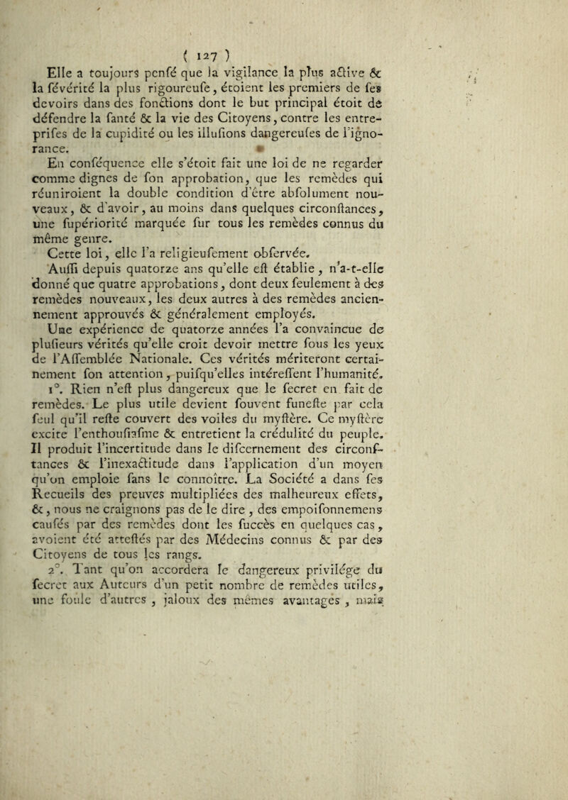 Elle a toujours pcnfé que la vigilance la pTus aflive & la févérité la plus rigoureufe, écoient les premiers de fe» devoirs dans des fondions dont le but principal étoit dô défendre la fanté ôc la vie des Citoyens, contre les entre- prifes de la cupidité ou les illufions dangereufes de l’igno- rance. * En conféquence elle s’étoit fait une loi de ne regarder comme dignes de fon approbation, que les remèdes qui réuniroient la double condition d’etre abfolument nou- veaux, Ôc d'avoir, au moins dans quelques circonftances, une fupériorité marquée fur tous les remèdes connus du même genre. Cette loi, elle l’a religieufement obfervée. Aufli depuis quatorze ans qu’elle eft établie, n’a-t-ellc donné que quatre approbations, dont deux feulement à des remèdes nouveaux, les deux autres à des remèdes ancien- nement approuvés ôc généralement employés. Une expérience de quatorze années l’a convaincue de plufieurs vérités qu’elle croit devoir mettre fous les yeux de l’Affemblée Nationale. Ces vérités mériteront certai- nement fon attention , puifqu’elles intérelTent l’humanité, 1°. Rien n’eft plus dangereux que le fecret en fait de remèdes. Le plus utile devient fouvent funefte j^ar cela feul qu’il refte couvert des voiles du myftère. Ce myftèrc excite l’enthoufiafme ôc entretient la crédulité du peuple. Il produit l’incertitude dans le difeernement des circonf- tances ôc l’inexaèlitude dans l’application d’un moyen qu’on emploie fans le connoître. La Société a dans fes Recueils des preuves multipliées des malheureux effets, ôc, nous ne craignons pas de le dire , des empoifonnemens caufés par des remèdes dont les fuccès en quelques cas , avoient été atteflés par des Médecins connus ôc par des Citoyens de tous les rangs. 2°. Tant qu’on accordera le dangereux privilège do fecret aux Auteurs d’un petit nombre de remèdes utiles, une foule d’autres , jaloux des mêmes avantagés , mais