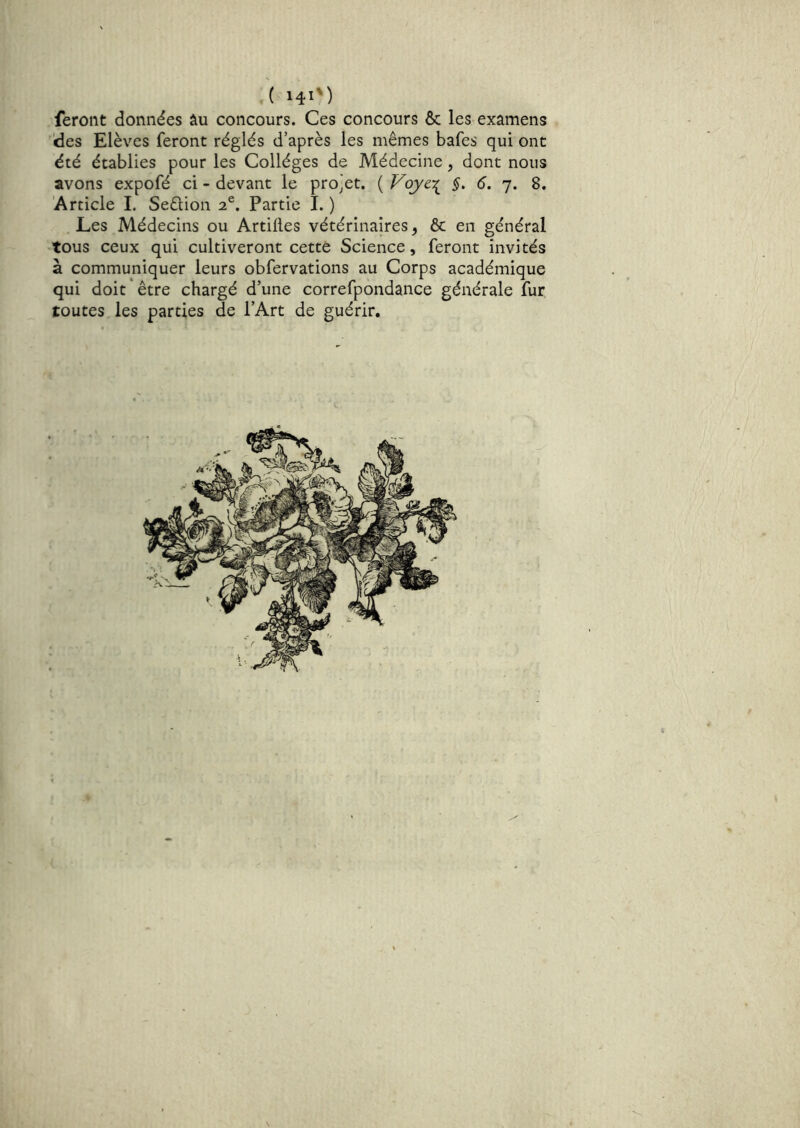 feront données âu concours. Ces concours & les examens 'des Elèves feront réglés d’après les mêmes bafes qui ont été établies pour les Collèges de Médecine, dont nous avons expofé ci - devant le projet. ( VoycT^ §. 6. 7. 8. 'Article I. Seêlion 2®. Partie I. ) Les Médecins ou Artiiles vétérinaires^ & en général tous ceux qui cultiveront cette Science, feront invités à communiquer leurs obfervations au Corps académique qui doit*être chargé d’une correfpondance générale fur toutes les parties de l’Art de guérir.