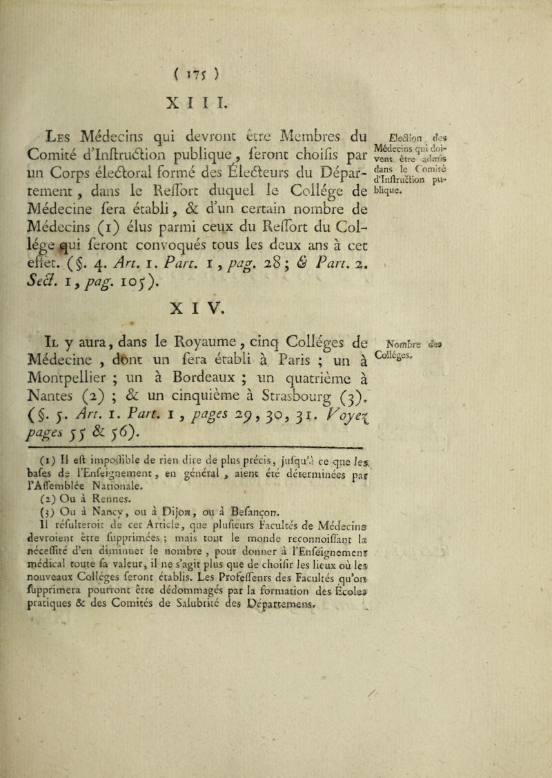 X I I L Les Médecins qui devront être Membres du ^ Eieaion. t?cs Comité d’Inflrudlion publique, feront choilis par un Corps éleéloral formé des Éleéleurs du Dépar- JînftrùïiiSrpï tement, dans le Reflort duquel le College de Clique. Médecine fera établi, & d’un certain nombre de Médecins (i) élus parmi ceux du Reflort du Col- lège qui feront convoqués tous les deux ans à cet eftèt. (§. 4. An, I. Part, 1, pag, 28 ; ^ Part, z, ^ Se&, ï ^ pag, 105). X I V, Il y aura, dans le Royaume , cinq Collèges de NomBr? (Tsa Médecine , dont un fera établi à Paris ; un à Montpellier ; un à Bordeaux ; un quatrième à Nantes (2) ; un cinquième à Strasbourg (3),' (§. J. An, I. Part, i , pages 2ÿ, 30, 31. f^ojer^ pages ^^81^6). (1) Il ert impoiTible de rien dire de plus précis, Jufqu’à ce que les. bafes de l’Enfei^nemenc, en général , aient été déEerminées pair l’Aflemblée Nationale. (2) Ou à Rennes. (3) Ou à Naricy, ou à Dijon, on à Befançon. 11 réfulreroic de cet Article, que plufieurs Facultés de Médecin© devroient être fupprimées ; mais tout le monde reconnoiflant la: néceflîté d’en diminuer le nombre , pour donner à l’EnfeignemenS médical toute fa valeur, il ne s’agit plus que de choilir les lieux où les nouveaux Collèges feront établis. Les ProfeflTeurs des Facultés qu’oiï fupprimera pourront être dédommagés par la formation des Écoles pratiques & des Comités de Salubrité des Départemens,