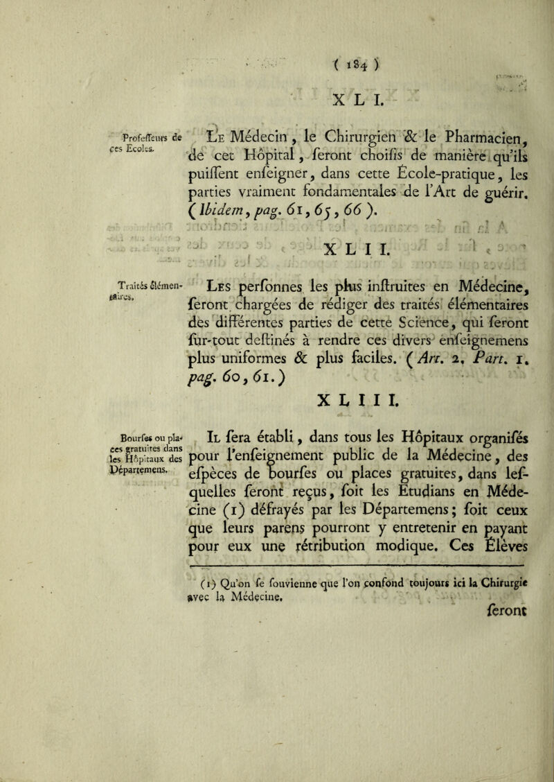 ^ Profeffeurs de ces Ecoles- Traités llémen- I^U Bourfe# ou pla-^ ces gratuites dans les Hôpitaux des Pépartçmeos. X L 1. Le Médecin , le Chirurgien '& le Pharmacien, 'de cet Hôpital, feront choifis de manière qu'ils puilîent enfeigner, dans cette École-pratique, les parties vraiment fondamentales de l’Art de guérir, ( Ibidem, pag. di, 65, d(5 ). ■ X L 11. '1, Les perfonnes les plus inftruites en Médecine, feront, chargées de rédiger des traités élémentaires des différentes parties de cette Science, qui feront (ur-tout deftinés à rendre ces divers^ énfeignemens plus uniformes & plus faciles. (Arr, 2, Fart» i, pag. 60^61») X L I I L Il fera établi, dans tous les Hôpitaux organifés pour l’enfeignement public de la Médecine, des efpèces de pourfes ou places gratuites, dans lef- quelles feroni reçus, foit les Etudians en Méde- cine (i) défrayés par les Départemens; foit ceux que leurs parens pourront y entretenir en payant pour eux une rétribution modique. Ces Élèves (i) Qu’on Ce fouvienne <jue l’on confond toujours ici k Chirurgi* jtyçç k Médecine, ' . feront