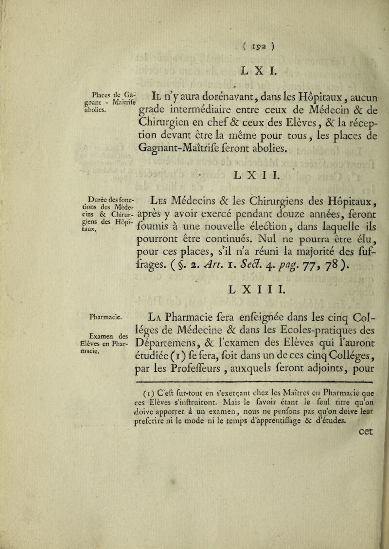 L X I. Places de Ga- gnant - Maîtrife abolies. iLll y aura dorénavant, dans les Hôpitaux, aucun grade intermédiaire entre ceux de Médecin & de Chirurgien en chef & ceux des Elèves, & la récep- tion devant être la même pour tous, les places de Gagnant-Maîtrife feront abolies. - L X I L Les Médecins Sc les Chirurp^iens des Hôpitaux, tions des Mede- ^ . /- i i ^ n ^ cins & Chirur- apres y avoir exerce pendant douze années, feront giens des Hopi- ^ nouvellc éleclion, dans laquelle ils pourront être continués. Nul ne pourra être élu, pour ces places, s*il na réuni la majorité des fiif- frages. ( §. 2, An, i. Secl, 4. pag, 77, 78 ). L X I I I. Pharmacie. Examen des Elèves en Phar- macie. La Pharmacie fera enfeignée dans les cinq Col- lèges de Médecine & dans les Ecoles-pratiques des Départemens, & l’examen des Elèves qui l’auront étudiée (i) fe fera, foit dans un de ces cinq Collèges, par les Profeiïèurs , auxquels feront adjoints, pour (0 C’eft fur-tout en s’exerçant chez les Maîtres en Pharmacie que ces Elèves s’inftruiront. Mais le favoir étant le feul titre qu’on tloive apporter à un examen, nous ne penfons pas qu’on doive leur prefcrire ni le mode ni le temps d’apprentiffage & d’études. cet