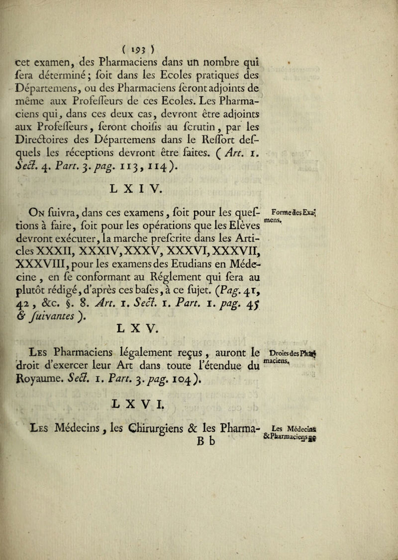 ( ) cet examen, des Pharmaciens dans un nombre qui fera déterminé ; foit dans les Ecoles pratiques des Départemens, ou des Pharmaciens feront adjoints de même aux ProfelTeurs de ces Ecoles. Les Pharma- ciens qui, dans ces deux cas, devront être adjoints aux ProfelTeurs, feront choilis au fcrutin, par les Direéloires des Départemens dans le Reiïbrt def- quels les réceptions devront être faites. ( An, i. 4. Pan, 3. pag, 113, 114 ). L X I V. On fuivra, dans ces examens, foit pour les quef- rions à faire, foit pour les opérations que les Elèves devront exécuter, la marche prefcrite dans les Arti- cles XXXII, XXXIV, XXXV, XXXVI, xxxvir, XXXVIII, pour les examens des Etudians en Méde- cine , en fe conformant au Réglement qui fera au plutôt rédigé, d’après ces bafes, à ce fujet. (Pag, 41, 42 , &c. §. 8. An. I, Se ci. i. Pan. i. pag. 4^ & fuivantes ). L X V. Les Pharmaciens légalement reçus, auront le droit d’exercer leur Art dans toute l’étendue du Royaume. Seci. i. Pan. ^-pag. 104). L X V I. Les Médecins ^ les Chirurgiens & les Pharma- B b Forme fies Exa? mens. Droits des Ph^ maciens., Les MédecûU. 6cPbariDacieç[s^