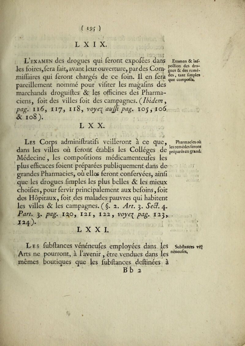 , ' L X I X. L’examen des drogues qui feront expofées dans Examen &mf- les foires, fera fait, avant leur ouverture, par des Com- guS & dïremT- miliaires qui feront chargés de ce foin. Il en fera pareillement nommé pour vifiter les magafins des marchands droguiftes & les officines des Pharma- ciens, foit des villes foit des campagnes. (^Ibidem ^ pag. ii<5, 117, 118, voye-^aujji pag, 105,106. & loS). L X X. J Les Corps adminiftratifs veilleront à ce que, Pharmadesoù 1 1 -Il '' r \\ ' J les remèdes feront dans les villes ou feront établis les Collèges de préparés en grand.: Médecine, les compofitions médicamenteufes les plus efficaces foient préparées publiquement dans de' • r grandes Pharmacies, où elles feront confervées, ainfî ., que les drogues fimples les plus belles & les mieux choifies, pour fervir principalement aux befoins, foit des Hôpitaux, foit des malades pauvres qui habitent les villes & les campagnes. ( §. 2. Art. 3. SeB. 4. Part. 3. pag. 12.0, 121, 122, voye:^ pag. 123,4. L X X I. Les fubflances vénéneufes employées dans les SubUauccs vé* Arts ne pourront, à l’avenir , être vendues dans les mêmes boutiques que les fubflances deftinées à B b 2