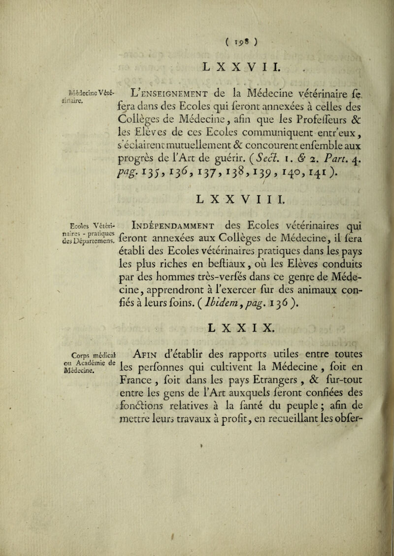 L X X V I I. MédecineVété- L'enseignement de ia Médecine vétérinaire fç fera dans des Ecoles qui feront annexées à celles des Collèges de Médecine, afin que les Profelîeurs Sc les Elèves de ces Ecoles communiquent entr’eux, s’éclairent mutuellement & concourent enfemble aux progrès de l’Art de guérir. ÇSecî. i, & 2, Part, q. W- 137» 138» 139» nO- / L X X V I I L Ecoles Vétéri- INDEPENDAMMENT des Ecoles vétérinaires qui dsrDépaneîS! feront annexées aux Collèges de Médecine, il fera établi des Ecoles vétérinaires pratiques dans les pays les plus riches en beftiaux, où les Elèves conduits par des hommes très-verfés dans ce genre de Méde- cine , apprendront à l’exercer fur des animaux con- fiés à leurs foins. ( Ibidem, pag, 136). L X X I X. Corps médical Afin d’établir des rapports utiles entre toutes perfonnes qui cultivent la Médecine , foit en France , foit dans les pays Etrangers , & fur-tout entre les gens de l’Art auxquels feront confiées des . fonélions relatives à la fanté du peuple ; afin de mettre leurs travaux à profit, en recueillant les obfer-