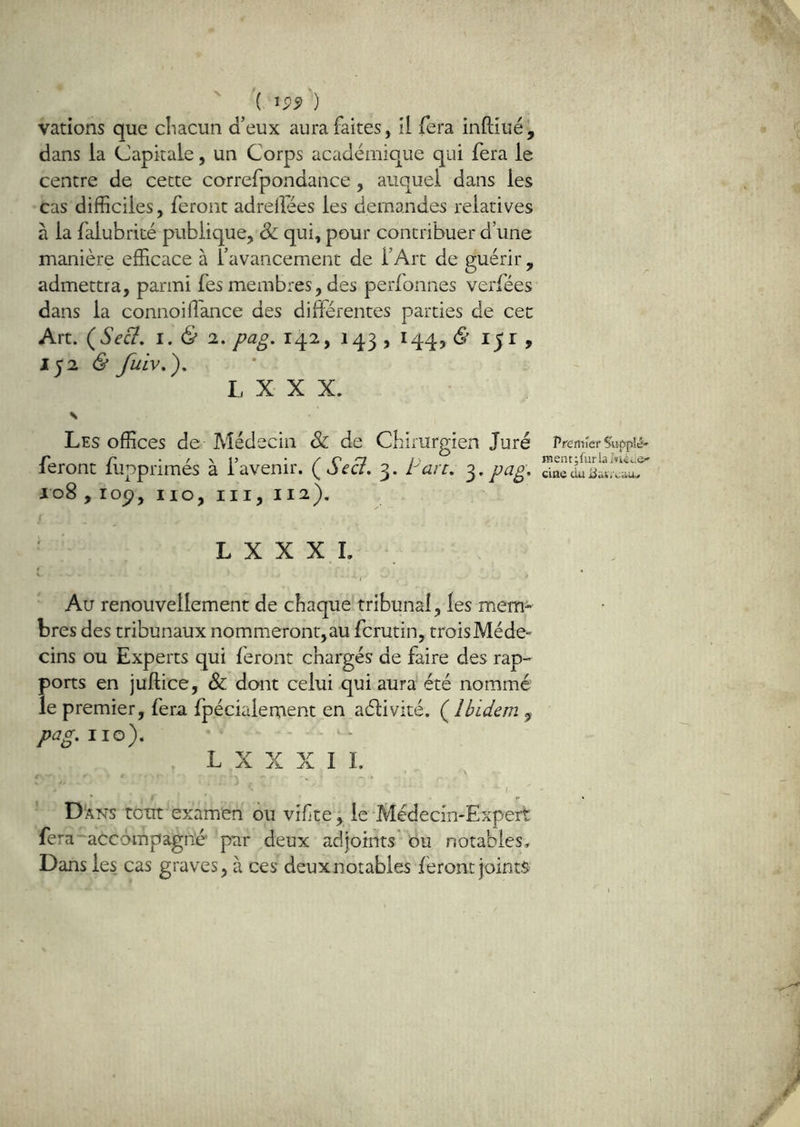 V ( ^99 ) vations que cliacun d’eux aura faites, il fera inPdué^ dans la Capitale, un Corps académique qui fera le centre de cette correfpondance, auquel dans les cas difficiles, feront adreiîees les demandes relatives à la falubrité publique, Sc qui, pour contribuer d’une manière efficace à l’avancement de l’Art de guérir, admettra, parmi fes membres, des perfonnes verfées dans la connoiffiance des différentes parties de cec Art. (Seû, I. 6* 2. pag. 142, 143,144, <9151, 152 & L X X X. \ Les offices de Médecin & de Cbirurgien Juré feront liipprimés à l’avenir. (^Seci. 3. Parc. pcig. 108 , lop, 110,111,112). Pfemief Supplé' ra en t ; fur la ciae du L X X XL ^ ... J Au renouvellement de chaque tribunal, les mem- bres des tribunaux nommeront,au fcrutin, troisMéde» cins ou Experts qui feront chargés de faire des rap- ports en juftice, & dont celui qui aura été nommé le premier, fera fpécialement en aélivité. (^Ibidem ^ pag. 110). - - L X X X I L \ I Dans tout examen ôu vifte; le Médecin-Expert fera ■accompagné par deux adjoints' ou notables. Dans les cas graves, à ces deux notables feront joints