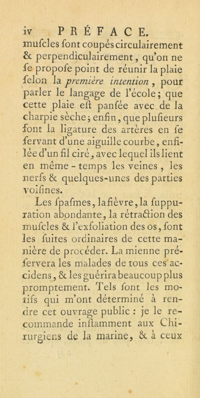 mufcles lont coupés circulairement & perpendiculairement, qu’on ne fe propofe point de réunir la plaie félon la première intention , pour parler le langage de l’école; que cette plaie efi panfée avec de la charpie sèche; enfin, que plufieurs font la ligature des artères en le fervant d’une aiguille courbe, enfi- lée d’ un fil ciré, avec lequel ils lient en même - temps les veines, les nerfs & quelques-unes des parties voifines. Les lpafmes, lafièvre,la fuppu- ration abondante, la rétraéiion des mufcles & l’exfoliation des os, font les fuites ordinaires de cette ma- nière de procéder. La mienne pré- servera les malades de tous ces ac- \ cidens, & lesguérirabeaucoupplus promptement. Tels font les mo- tifs qui m’ont déterminé à ren- dre cet ouvrage public : je le re- commande infiamment aux Chi- rurgiens de la marine, & à ceux