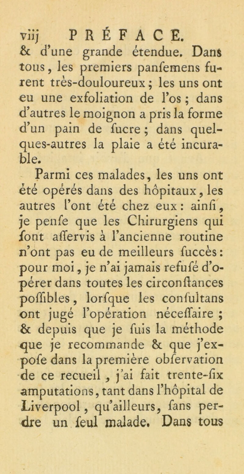 viij ^ PRÉFACE. & d’une grande étendue. Dans tous, les premiers panfemens fu- rent très-douloureux; les uns ont eu une exfoliation de l’os ; dans d’autres le moignon a pris la forme d’un pain de fucre ; dans quel- ques-autres la plaie a été incura- ble. Parmi ces malades, les uns ont été opérés dans des hôpitaux, les autres l’ont été chez eux : ainfi, je penfe que les Chirurgiens qui font affervis à l’ancienne routine n’ont pas eu de meilleurs fuccès: pour moi, je n’ai jamais refufé d’o- pérer dans toutes les circonftances poffibles, lorfque les confultans ont jugé l’opération néceiïaire ; & depuis que je fuis la méthode que je recommande & que j’ex- pofe dans la première observation de ce recueil , j’ai fait trente-fix amputations, tant dans l’hôpital de Liverpool, qu’ailleurs, fans per- dre un Seul malade. Dans tous