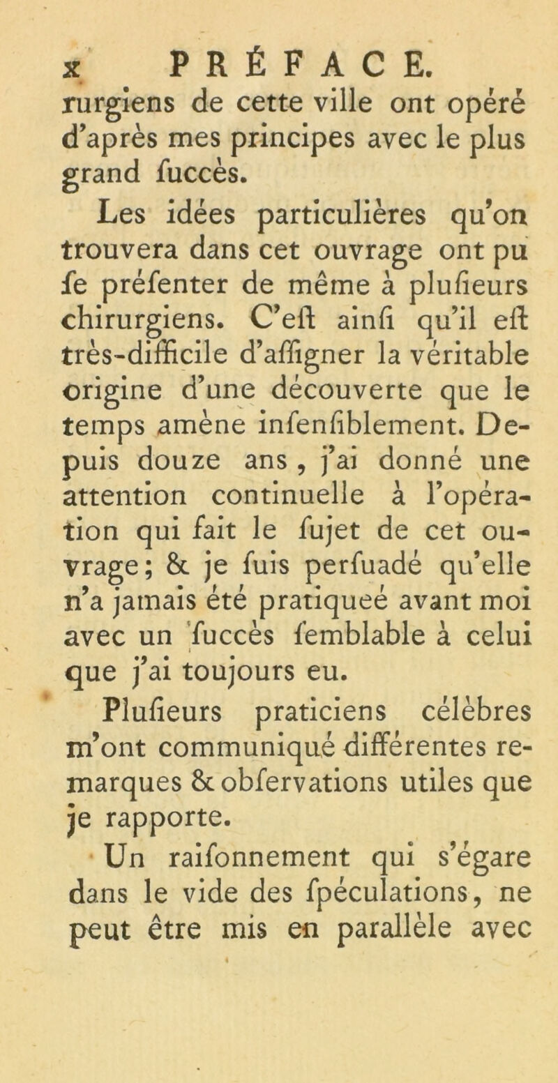 rurgîens de cette ville ont opéré d’après mes principes avec le plus grand fuccès. Les idées particulières qu’on trouvera dans cet ouvrage ont pu fe préfenter de même à plufieurs chirurgiens. C’eft ainli qu’il eft très-difficile d’affigner la véritable origine d’une découverte que le temps amène infenfiblement. De- puis douze ans , j’ai donné une attention continuelle à l’opéra- tion qui fait le fujet de cet ou- vrage; &. je fuis perfuadé qu’elle n’a jamais été pratiqueé avant moi avec un fuccès femblable à celui que j’ai toujours eu. Pîulieurs praticiens célèbres m’ont communiqué différentes re- marques &obfervations utiles que je rapporte. Un raifonnement qui s’égare dans le vide des fpéculations, ne peut être mis en parallèle avec