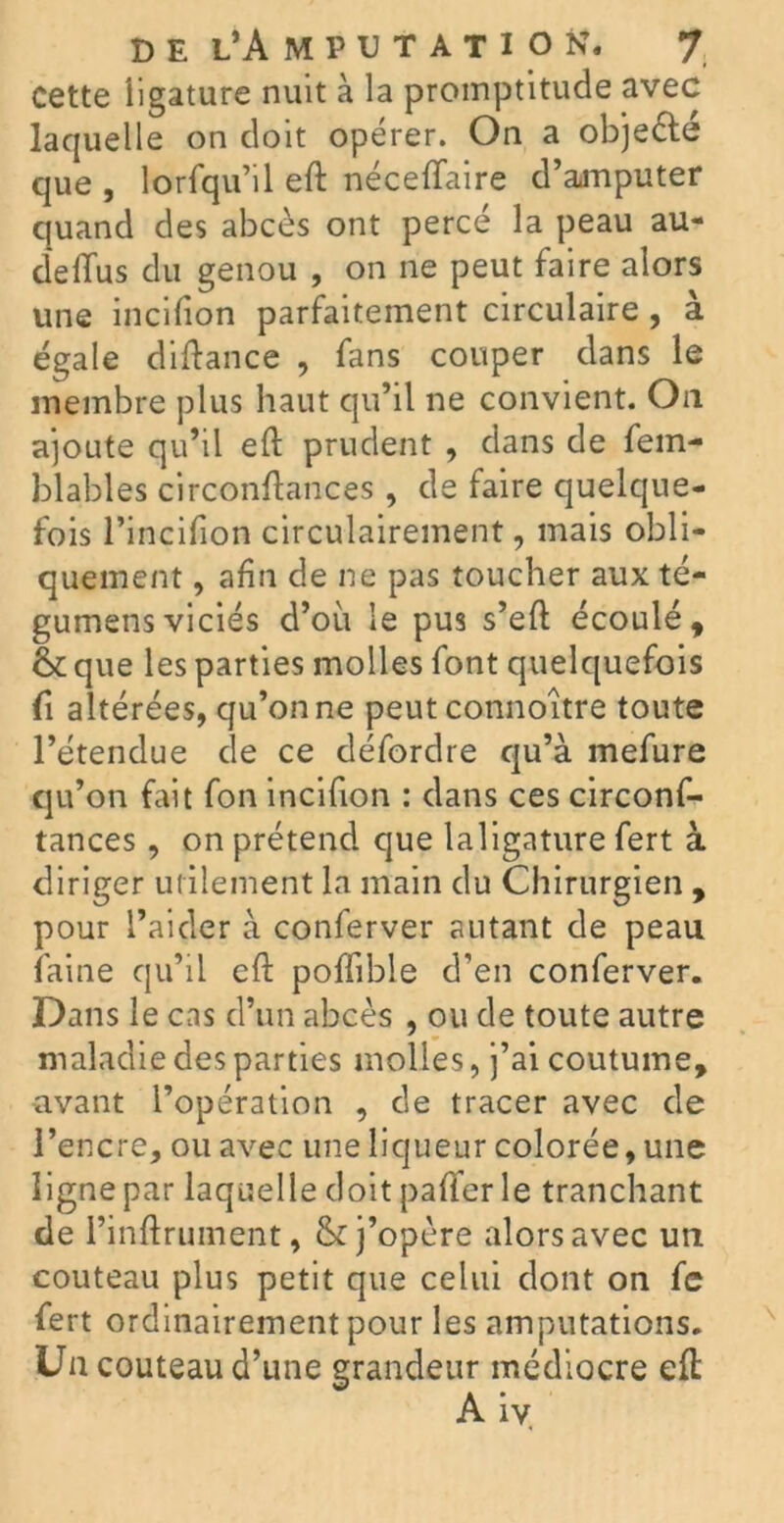 cette ligature nuit à la promptitude avec laquelle on doit opérer. On a obje&é que , lorfqu’il eft néceffaire d’amputer quand des abcès ont percé la peau au- deffus du genou , on ne peut faire alors une incifion parfaitement circulaire , à égale diftance , fans couper dans le membre plus haut qu’il ne convient. On ajoute qu’il eft prudent , dans de fem- blables circonftances, de faire quelque- fois l’incifion circulairement, mais obli- quement , afin de ne pas toucher aux té- gumensviciés d’où le pus s’eft écoulé, & que les parties molles font quelquefois û altérées, qu’on ne peut connoître toute l’étendue de ce défordre qu’à mefure qu’on fait fon incifion : dans ces circonf- tances , on prétend que laligature fert à diriger utilement la main du Chirurgien , pour l’aider à conferver autant de peau faine qu’il eft poffible d’en conferver. Dans le cas d’un abcès , ou de toute autre maladie des parties molles, j’ai coutume, avant l’opération , de tracer avec de l’encre, ou avec une liqueur colorée, une ligne par laquelle doit pafter le tranchant de l’inftrument, & j’opère alors avec un couteau plus petit que celui dont on fe fert ordinairement pour les amputations. Un couteau d’une grandeur médiocre eft Aiv