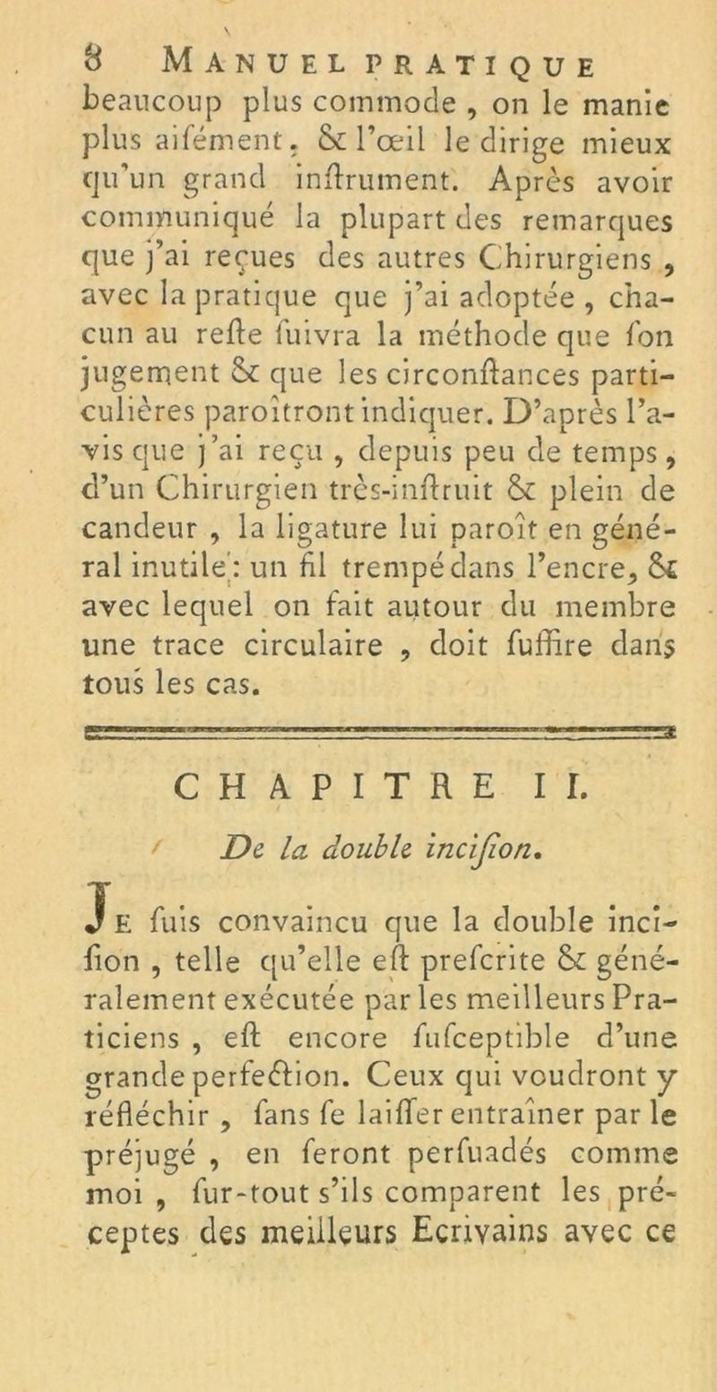 beaucoup plus commode , on le manie plus aifément. & l’œil le dirige mieux qu’un grand infiniment. Après avoir communiqué la plupart des remarques que j’ai reçues des autres Chirurgiens , avec la pratique que j’ai adoptée , cha- cun au refie fuivra la méthode que fon jugement & que les circonflances parti- culières paroîtront indiquer. D’après l’a- vis que j’ai reçu , depuis peu de temps, d’un Chirurgien très-inflruit & plein de candeur , la ligature lui paroît en géné- ral inutile': un fil trempé dans l’encre* Si avec lequel on fait autour du membre une trace circulaire , doit fufhre dans tous les cas. CHAPITRE II. De la double incijion. Je fuis convaincu que la double inci- fion , telle qu’elle efl preferite & géné- ralement exécutée par les meilleurs Pra- ticiens , efl encore fufceptible d’une grande perfeélion. Ceux qui voudront y réfléchir , fans fe laiffer entraîner par le préjugé , en feront perfuadés comme moi , fur-tout s’ils comparent les pré- ceptes des meilleurs Ecrivains avec ce