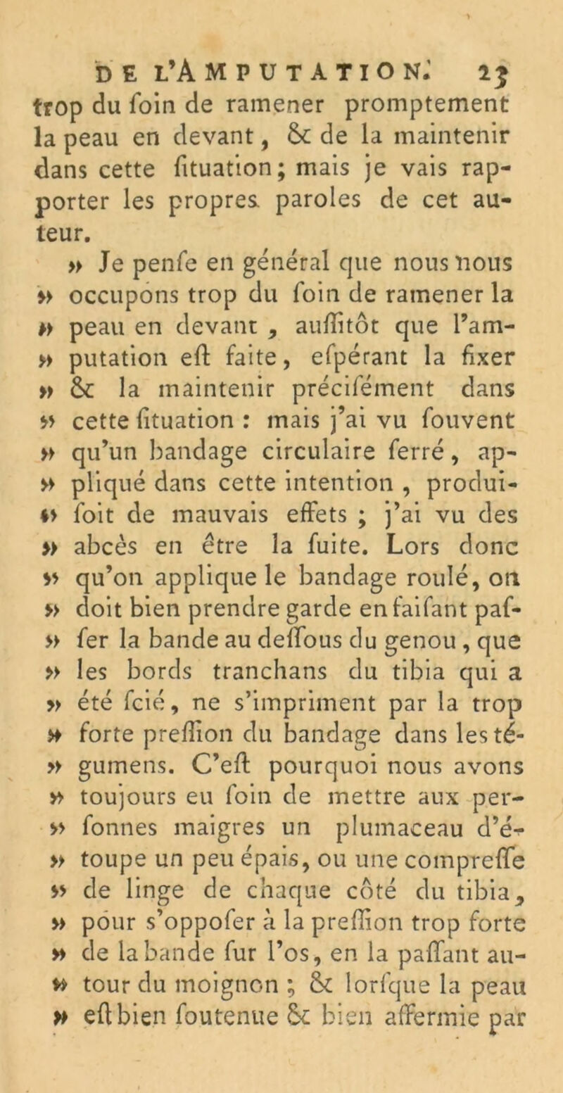 trop du foin de ramener promptement la peau en devant, 6c de la maintenir dans cette fituation; mais je vais rap- porter les propres, paroles de cet au- teur. » Je penfe en général que nous nous b occupons trop du foin de ramener la » peau en devant , auflitôt que l’am- » putation eft faite, efpérant la fixer b 6c la maintenir précifément dans b cette fituation : mais j’ai vu fouvent b qu’un bandage circulaire ferré, ap- » pliqué dans cette intention , produi- t> l'oit de mauvais effets ; j’ai vu des b abcès en être la fuite. Lors donc b qu’on applique le bandage roulé, on » doit bien prendre garde en faifant paf- b fer la bande au défions du genou , que » les bords tranchans du tibia qui a b été fcié, ne s’impriment par la trop >♦ forte prefiion du bandage dans lesté- » gumens. C’eft pourquoi nous avons b toujours eu foin de mettre aux per- b fonnes maigres un plumaceau d’é^* » toupe un peu épais, ou une compreffe b de linge de chaque coté du tibia, b pour s’oppofer à la prefiion trop forte b de la bande fur l’os, en la pafifant au- b tour du moignon ; 6c lorfque la peau b eft bien foutenue 6c bien affermie par