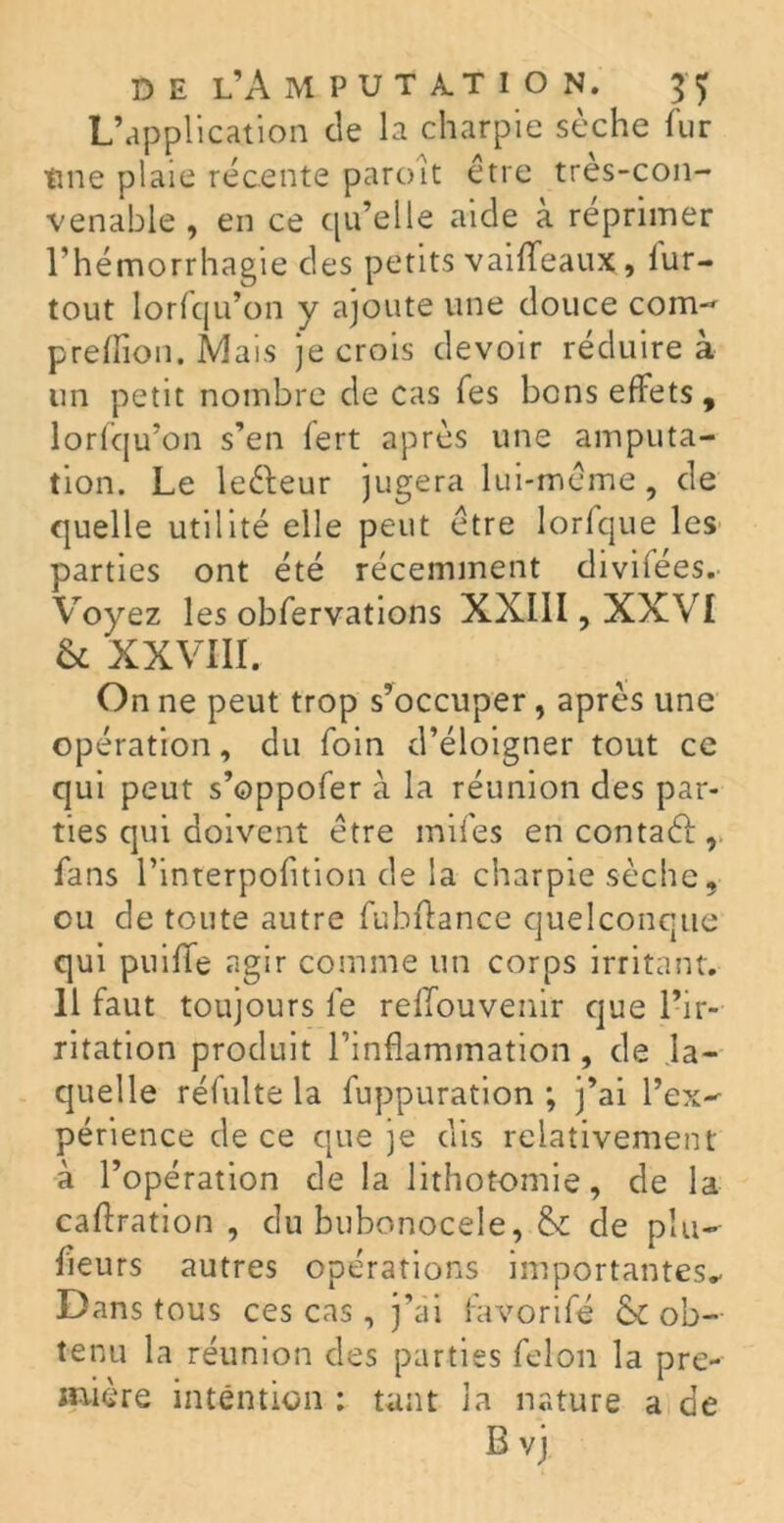 L’application de la charpie sèche fur tine plaie récente paroît être tres-con- venable , en ce qu’elle aide à réprimer l’hémorrhagie des petits vaiffeaux, lur- tout lorfqu’on y ajoute une douce corn- preiïion. Mais je crois devoir réduire à un petit nombre de cas Tes bons effets, lorfqu’on s’en fert après une amputa- tion. Le leêleur jugera lui-même, de quelle utilité elle peut être lorfque les parties ont été récemment divifées. Voyez les obfervations XXIII, XXVI & XXVIII. On ne peut trop s’occuper, après une opération, du foin d’éloigner tout ce qui peut s’oppofer à la réunion des par- ties qui doivent être mifes encontaél, fans l’interpofition de la charpie sèche, eu de toute autre fubflance quelconque qui puiffe agir comme un corps irritant. 11 faut toujours le reffouvenir que l’ir- ritation produit l’inflammation, de la- quelle réfulte la fuppuration ; j’ai l’ex- périence de ce que je dis relativement à l’opération de la lithotomie, de la caffration , du bubonocele, & de plu- fleurs autres opérations importantes* Dans tous ces cas, j’ai favorifé & ob- tenu la réunion des parties félon la pre- mière intention : tant la nature a de B vj