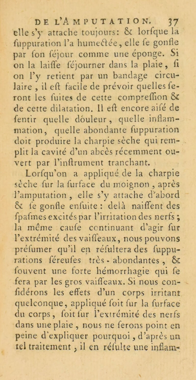 elles’)* attache toujours: & lorfque la fuppuration l’a humeéfée, elle le gonfle par Ion féjour comme une éponge. Si on la 1 aifle féjourner clans la plaie, fi on l’y retient par un bandage circu- laire , il efl facile de prévoir quelles fe- ront les fuites de cette compreflion & de cette dilatation. 11 efl: encore aifé de fentir quelle douleur, quelle inflam- mation, quelle abondante fuppuration doit produire la charpie sèche qui rem- plit la cavité d’un abcès récemment ou- vert par l’inftrument tranchant. Lorfqu’on a appliqué de la charpie sèche fur la furface du moignon , après l’amputation , elle s’y attache d'abord & le gonfle enfuite : delà naiflfent des fpafines excités par l’irritation des nerfs ; la même caufe continuant d’agir fur l’extrémité des vaifleaux, nous pouvons préfumer qu’il en réfultera des fuppu- rations féreufes très - abondantes , &£ louvent une forte hémorrhagie qui fe fera par les gros vaifleaux. Si nous con- fldérons les effets d’un corps irritant quelconque, appliqué foit fur la furface du corps, foit fur l’extrémité des nerfs dans une plaie , nous ne ferons point en peine d'expliquer pourquoi, d’après un tel traitement} il en réfulte une inflam-