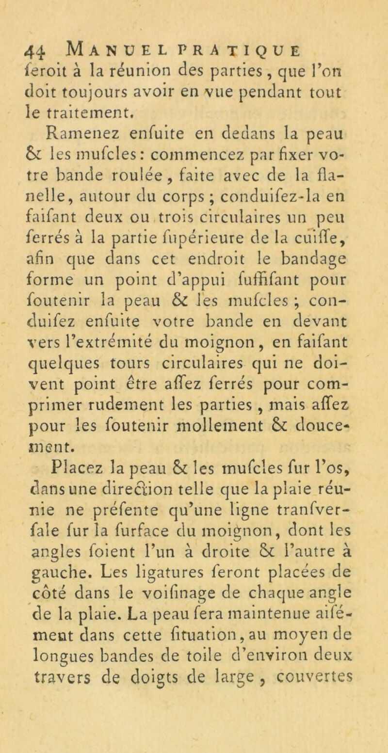 feroit à la réunion des parties, que l’on doit toujours avoir en vue pendant tout le traitement. Ramenez enfuite en dedans la peau & les mufcles : commencez par fixer vo- tre bande roulée, faite avec de la fla- nelle, autour du corps ; conduifez-la en faifant deux ou trois circulaires un peu ferrés à la partie fupérieure de la cuiffe, afin que dans cet endroit le bandage forme un point d’appui fuffifant pour foutenir la peau & les mufcles ; con- cluifez enfuite votre bande en devant vers l’extrémité du moignon, en faifant quelques tours circulaires qui ne doi- vent point être allez ferrés pour com- primer rudement les parties, mais allez pour les foutenir mollement & douce- ment. Placez la peau & les mufcles fur l’os, dans une direction telle que la plaie réu- nie ne préfente qu’une ligne tranfver- fale fur la furface du moignon, dont les angles foient l’un à droite St l’autre à gauche. Les ligatures feront placées de côté dans le voifinage de chaque angle de la plaie. La peau fera maintenue aifé- ment dans cette fituation,au moyen de longues bandes de toile d’environ deux travers de doigts de large , couvertes