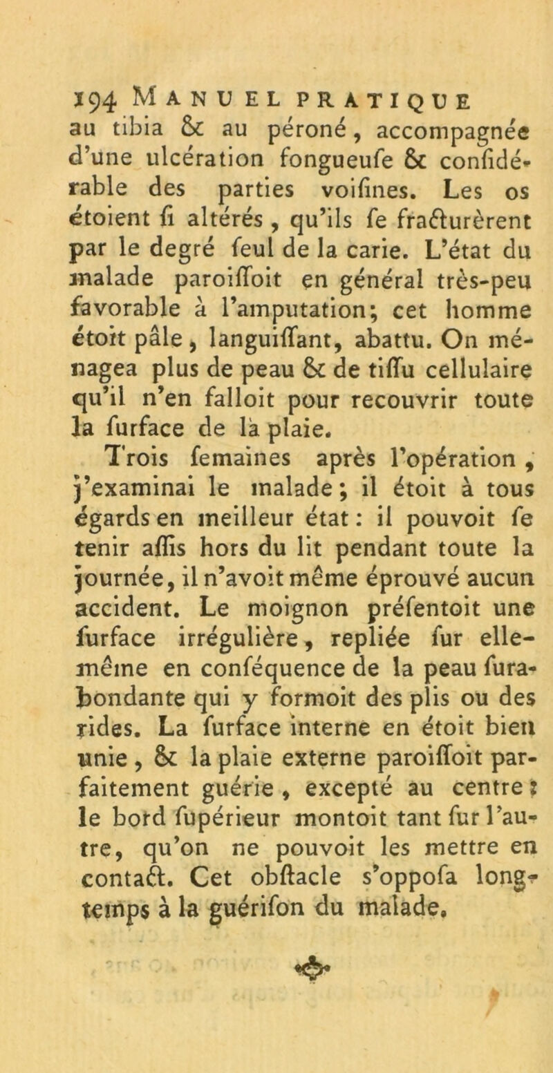 au tibia 6c au péroné, accompagnée d’une ulcération fongueufe 6c confidé* rable des parties voifines. Les os étoient fi altérés , qu’ils fe fra&urèrent par le degré feul de la carie. L’état du malade paroiffoit en général très-peu favorable à l’amputation; cet homme étoit pâle , languiflant, abattu. On mé- nagea plus de peau 6c de tiflu cellulaire qu’il n’en falloit pour recouvrir toute la furface de là plaie. Trois femaines après l’opération , j’examinai le malade ; il étoit à tous égards en meilleur état : il pouvoit fe tenir aflis hors du lit pendant toute la journée, il n’avoit même éprouvé aucun accident. Le moignon préfentoit une furface irrégulière, repliée fur elle- même en conféquence de la peau fura- bondante qui y formoit des plis ou des rides. La furface interne en étoit bien unie , 6c la plaie externe paroifloit par- faitement guérie , excepté au centre : le bord fupérieur montoit tant fur l’au- tre, qu’on ne pouvoit les mettre en contaft. Cet obftacle s’oppofa long^ temps à la guérifon du malade.