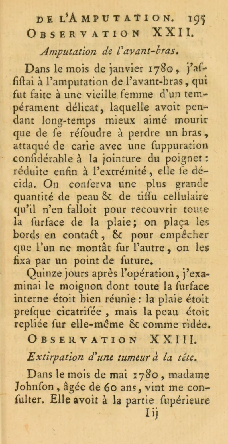 Observation XXII, Amputation de Vavant-bras. Dans le mois de janvier 1780, j’af- liftai à l’amputation de l’avant-bras, qui fut faite à une vieille femme d’un tem- pérament délicat, laquelle avoit pen- dant long-temps mieux aimé mourir que de fe réfoudre à perdre un bras , attaqué de carie avec une fuppuration confidérable à la jointure du poignet : réduite enfin à l’extrémité, elle le dé- cida. On conferva une plus grande quantité de peau & de tifTu cellulaire qu’il n’en falloit pour recouvrir toute la furface de la plaie; on plaça les bords en contaéf, &: pour empêcher que l’un ne montât fur l’autre, on les fixa par un point de future. Quinze jours après l’opération, j’exa- minai le moignon dont toute la furface interne étoit bien réunie: la plaie étoit prefque cicatrifée , mais la peau étoit repliée fur elle-même &c comme ridée. Observation XXIII. Extirpation d'une tumeur à la tête. Dans le mois de mai 1780 , madame Johnfon , âgée de 60 ans, vint me con- fulter. Elle avoit à la partie fupérieure Iij